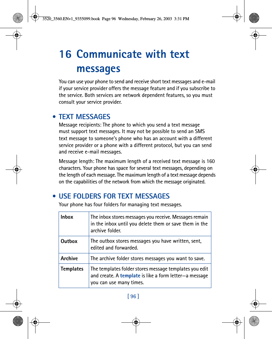 [ 96 ]16 Communicate with text messagesYou can use your phone to send and receive short text messages and e-mail if your service provider offers the message feature and if you subscribe to the service. Both services are network dependent features, so you must consult your service provider. • TEXT MESSAGESMessage recipients: The phone to which you send a text message must support text messages. It may not be possible to send an SMS text message to someone’s phone who has an account with a different service provider or a phone with a different protocol, but you can send and receive e-mail messages.Message length: The maximum length of a received text message is 160 characters. Your phone has space for several text messages, depending on the length of each message. The maximum length of a text message depends on the capabilities of the network from which the message originated. • USE FOLDERS FOR TEXT MESSAGESYour phone has four folders for managing text messages. Inbox The inbox stores messages you receive. Messages remain in the inbox until you delete them or save them in the archive folder.Outbox The outbox stores messages you have written, sent, edited and forwarded.Archive The archive folder stores messages you want to save.Templates The templates folder stores message templates you edit and create. A template is like a form letter—a message you can use many times.3520_3560.ENv1_9355099.book  Page 96  Wednesday, February 26, 2003  3:31 PM