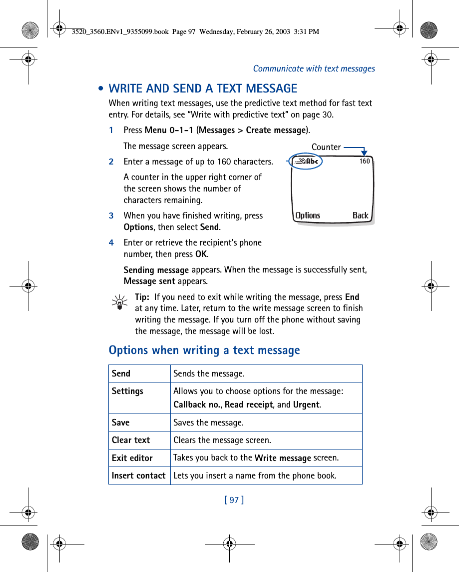 [ 97 ]Communicate with text messages • WRITE AND SEND A TEXT MESSAGEWhen writing text messages, use the predictive text method for fast text entry. For details, see “Write with predictive text” on page 30.1Press Menu 0-1-1 (Messages &gt; Create message). The message screen appears.2Enter a message of up to 160 characters.A counter in the upper right corner of the screen shows the number of characters remaining.3When you have finished writing, press Options, then select Send.4Enter or retrieve the recipient’s phone number, then press OK. Sending message appears. When the message is successfully sent, Message sent appears.Tip:  If you need to exit while writing the message, press End at any time. Later, return to the write message screen to finish writing the message. If you turn off the phone without saving the message, the message will be lost.Options when writing a text messageSend Sends the message.Settings Allows you to choose options for the message:Callback no., Read receipt, and Urgent.Save Saves the message.Clear text Clears the message screen.Exit editor Takes you back to the Write message screen.Insert contact Lets you insert a name from the phone book.Counter3520_3560.ENv1_9355099.book  Page 97  Wednesday, February 26, 2003  3:31 PM