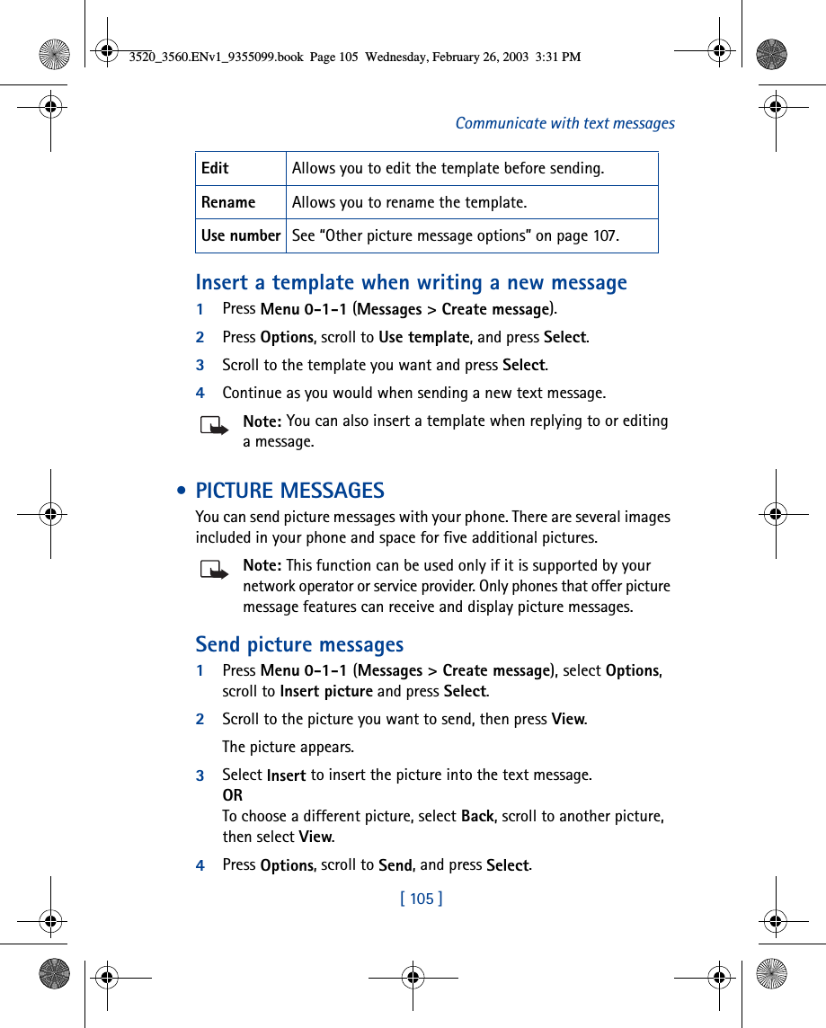 [ 105 ]Communicate with text messagesInsert a template when writing a new message1Press Menu 0-1-1 (Messages &gt; Create message).2Press Options, scroll to Use template, and press Select.3Scroll to the template you want and press Select. 4Continue as you would when sending a new text message. Note: You can also insert a template when replying to or editing a message.  • PICTURE MESSAGESYou can send picture messages with your phone. There are several images included in your phone and space for five additional pictures. Note: This function can be used only if it is supported by your network operator or service provider. Only phones that offer picture message features can receive and display picture messages.Send picture messages1Press Menu 0-1-1 (Messages &gt; Create message), select Options, scroll to Insert picture and press Select.2Scroll to the picture you want to send, then press View. The picture appears. 3Select Insert to insert the picture into the text message.ORTo choose a different picture, select Back, scroll to another picture, then select View.4Press Options, scroll to Send, and press Select.Edit  Allows you to edit the template before sending.Rename Allows you to rename the template.Use number See “Other picture message options” on page 107.3520_3560.ENv1_9355099.book  Page 105  Wednesday, February 26, 2003  3:31 PM
