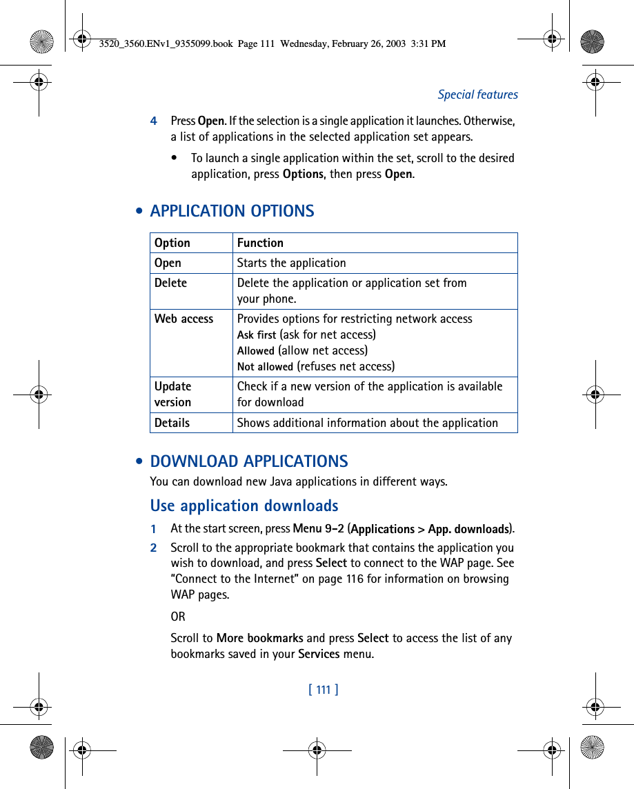 [  111  ]Special features4Press Open. If the selection is a single application it launches. Otherwise, a list of applications in the selected application set appears. • To launch a single application within the set, scroll to the desired application, press Options, then press Open. • APPLICATION OPTIONS • DOWNLOAD APPLICATIONSYou can download new Java applications in different ways. Use application downloads1At the start screen, press Menu 9-2 (Applications &gt; App. downloads). 2Scroll to the appropriate bookmark that contains the application you wish to download, and press Select to connect to the WAP page. See “Connect to the Internet” on page 116 for information on browsing WAP pages.ORScroll to More bookmarks and press Select to access the list of any bookmarks saved in your Services menu.Option FunctionOpen Starts the applicationDelete Delete the application or application set from your phone.Web access Provides options for restricting network access Ask first (ask for net access)Allowed (allow net access)Not allowed (refuses net access)Update versionCheck if a new version of the application is available for downloadDetails Shows additional information about the application3520_3560.ENv1_9355099.book  Page 111  Wednesday, February 26, 2003  3:31 PM