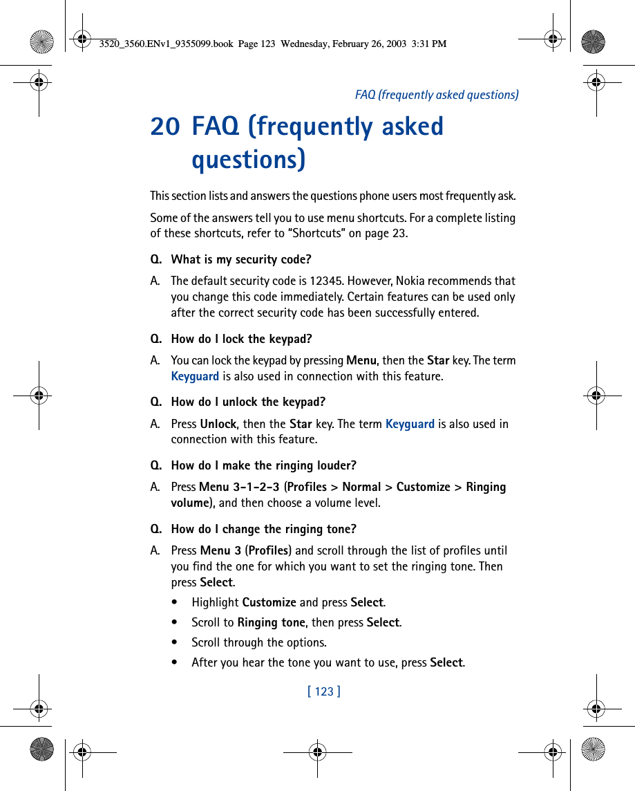 [ 123 ]FAQ (frequently asked questions)20 FAQ (frequently asked questions)This section lists and answers the questions phone users most frequently ask. Some of the answers tell you to use menu shortcuts. For a complete listing of these shortcuts, refer to “Shortcuts” on page 23.Q. What is my security code?A. The default security code is 12345. However, Nokia recommends that you change this code immediately. Certain features can be used only after the correct security code has been successfully entered.Q. How do I lock the keypad?A. You can lock the keypad by pressing Menu, then the Star key. The term Keyguard is also used in connection with this feature.Q. How do I unlock the keypad?A. Press Unlock, then the Star key. The term Keyguard is also used in connection with this feature.Q. How do I make the ringing louder?A. Press Menu 3-1-2-3 (Profiles &gt; Normal &gt; Customize &gt; Ringing volume), and then choose a volume level.Q. How do I change the ringing tone?A. Press Menu 3 (Profiles) and scroll through the list of profiles until you find the one for which you want to set the ringing tone. Then press Select.• Highlight Customize and press Select.• Scroll to Ringing tone, then press Select. • Scroll through the options. • After you hear the tone you want to use, press Select.3520_3560.ENv1_9355099.book  Page 123  Wednesday, February 26, 2003  3:31 PM