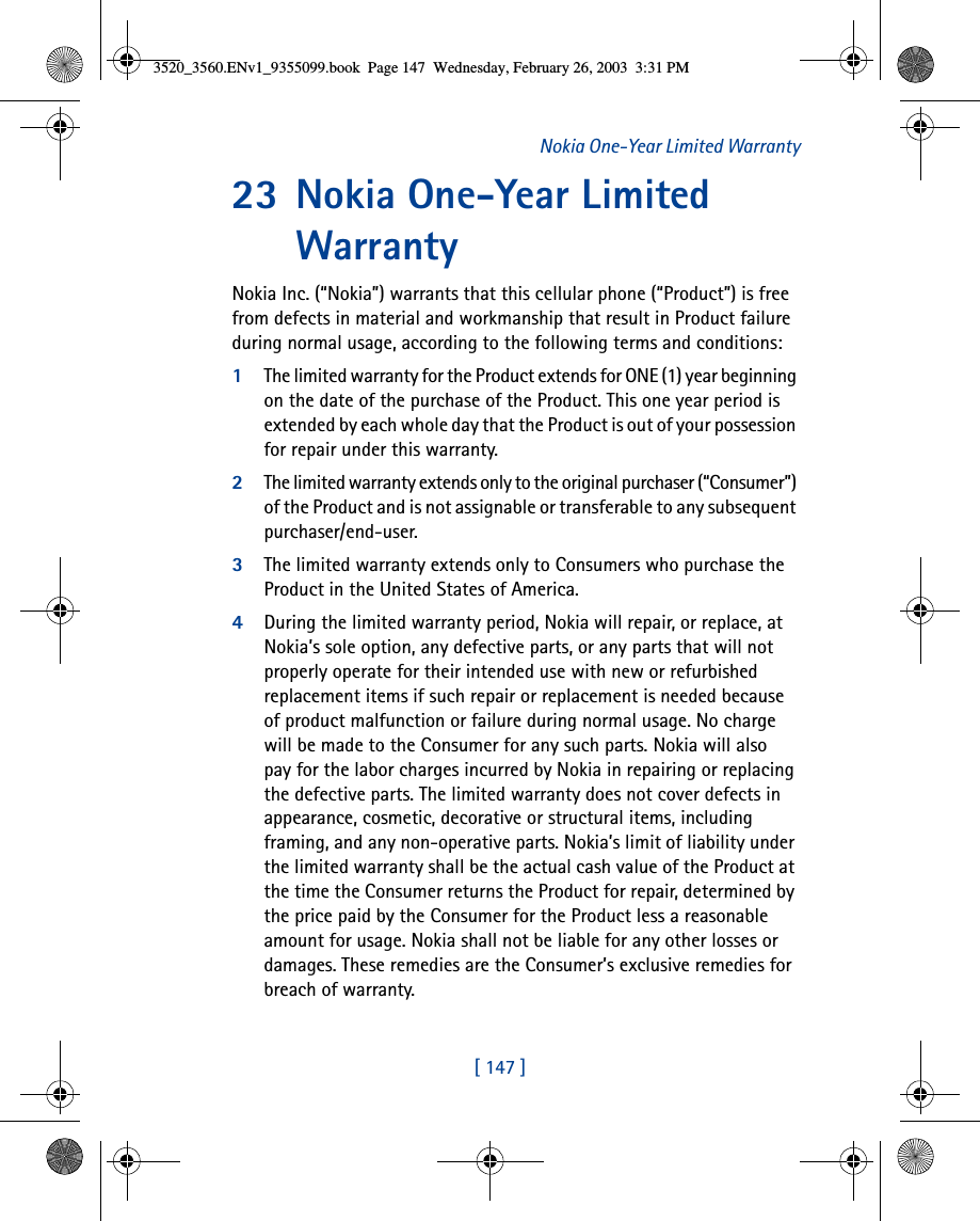 [ 147 ]Nokia One-Year Limited Warranty23 Nokia One-Year Limited WarrantyNokia Inc. (“Nokia”) warrants that this cellular phone (“Product”) is free from defects in material and workmanship that result in Product failure during normal usage, according to the following terms and conditions:1The limited warranty for the Product extends for ONE (1) year beginning on the date of the purchase of the Product. This one year period is extended by each whole day that the Product is out of your possession for repair under this warranty.2The limited warranty extends only to the original purchaser (“Consumer”) of the Product and is not assignable or transferable to any subsequent purchaser/end-user.3The limited warranty extends only to Consumers who purchase the Product in the United States of America.4During the limited warranty period, Nokia will repair, or replace, at Nokia’s sole option, any defective parts, or any parts that will not properly operate for their intended use with new or refurbished replacement items if such repair or replacement is needed because of product malfunction or failure during normal usage. No charge will be made to the Consumer for any such parts. Nokia will also pay for the labor charges incurred by Nokia in repairing or replacing the defective parts. The limited warranty does not cover defects in appearance, cosmetic, decorative or structural items, including framing, and any non-operative parts. Nokia’s limit of liability under the limited warranty shall be the actual cash value of the Product at the time the Consumer returns the Product for repair, determined by the price paid by the Consumer for the Product less a reasonable amount for usage. Nokia shall not be liable for any other losses or damages. These remedies are the Consumer’s exclusive remedies for breach of warranty.3520_3560.ENv1_9355099.book  Page 147  Wednesday, February 26, 2003  3:31 PM