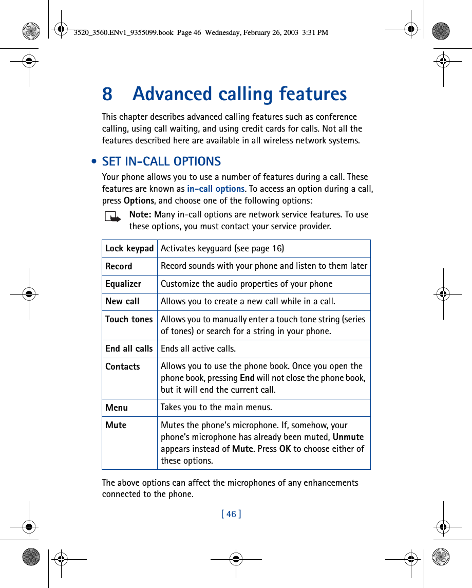 [ 46 ]8 Advanced calling featuresThis chapter describes advanced calling features such as conference calling, using call waiting, and using credit cards for calls. Not all the features described here are available in all wireless network systems.  • SET IN-CALL OPTIONSYour phone allows you to use a number of features during a call. These features are known as in-call options. To access an option during a call, press Options, and choose one of the following options:Note: Many in-call options are network service features. To use these options, you must contact your service provider.The above options can affect the microphones of any enhancements connected to the phone.Lock keypad Activates keyguard (see page 16)Record Record sounds with your phone and listen to them laterEqualizer Customize the audio properties of your phone New call Allows you to create a new call while in a call.Touch tones Allows you to manually enter a touch tone string (series of tones) or search for a string in your phone.End all calls Ends all active calls.Contacts Allows you to use the phone book. Once you open the phone book, pressing End will not close the phone book, but it will end the current call.Menu Takes you to the main menus.Mute Mutes the phone’s microphone. If, somehow, your phone’s microphone has already been muted, Unmute appears instead of Mute. Press OK to choose either of these options.3520_3560.ENv1_9355099.book  Page 46  Wednesday, February 26, 2003  3:31 PM