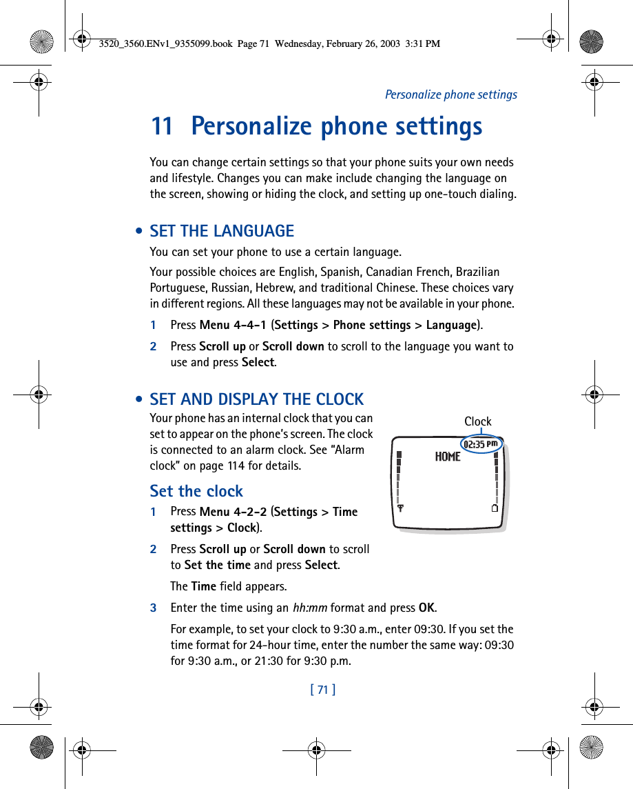 [ 71 ]Personalize phone settings11 Personalize phone settingsYou can change certain settings so that your phone suits your own needs and lifestyle. Changes you can make include changing the language on the screen, showing or hiding the clock, and setting up one-touch dialing. • SET THE LANGUAGEYou can set your phone to use a certain language.Your possible choices are English, Spanish, Canadian French, Brazilian Portuguese, Russian, Hebrew, and traditional Chinese. These choices vary in different regions. All these languages may not be available in your phone. 1Press Menu 4-4-1 (Settings &gt; Phone settings &gt; Language).2Press Scroll up or Scroll down to scroll to the language you want to use and press Select. • SET AND DISPLAY THE CLOCKYour phone has an internal clock that you can set to appear on the phone’s screen. The clock is connected to an alarm clock. See “Alarm clock” on page 114 for details.Set the clock1Press Menu 4-2-2 (Settings &gt; Time settings &gt; Clock).2Press Scroll up or Scroll down to scroll to Set the time and press Select. The Time field appears.3Enter the time using an hh:mm format and press OK. For example, to set your clock to 9:30 a.m., enter 09:30. If you set the time format for 24-hour time, enter the number the same way: 09:30 for 9:30 a.m., or 21:30 for 9:30 p.m.Clock3520_3560.ENv1_9355099.book  Page 71  Wednesday, February 26, 2003  3:31 PM