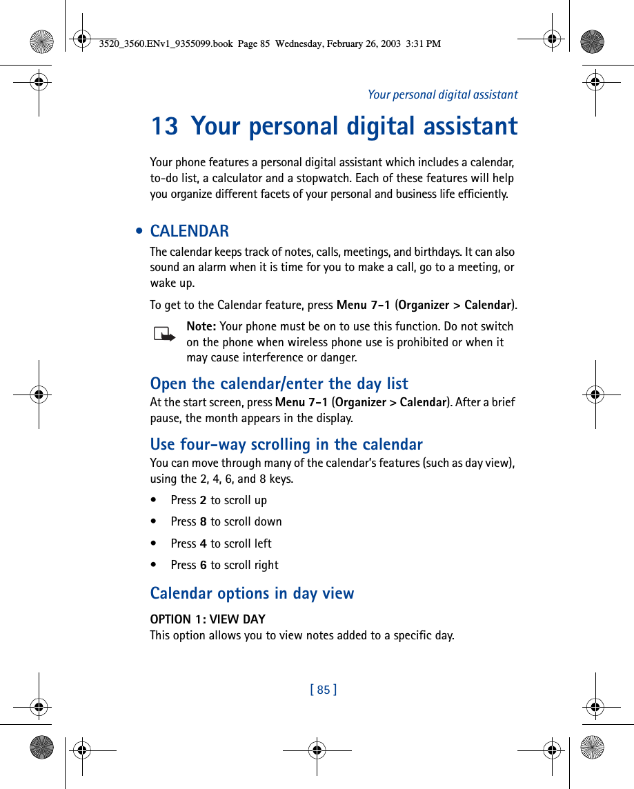 [ 85 ]Your personal digital assistant13 Your personal digital assistantYour phone features a personal digital assistant which includes a calendar, to-do list, a calculator and a stopwatch. Each of these features will help you organize different facets of your personal and business life efficiently. •CALENDARThe calendar keeps track of notes, calls, meetings, and birthdays. It can also sound an alarm when it is time for you to make a call, go to a meeting, or wake up. To get to the Calendar feature, press Menu 7-1 (Organizer &gt; Calendar).Note: Your phone must be on to use this function. Do not switch on the phone when wireless phone use is prohibited or when it may cause interference or danger.Open the calendar/enter the day listAt the start screen, press Menu 7-1 (Organizer &gt; Calendar). After a brief pause, the month appears in the display.Use four-way scrolling in the calendarYou can move through many of the calendar’s features (such as day view), using the 2, 4, 6, and 8 keys.•Press 2 to scroll up•Press 8 to scroll down•Press 4 to scroll left•Press 6 to scroll rightCalendar options in day viewOPTION 1: VIEW DAYThis option allows you to view notes added to a specific day. 3520_3560.ENv1_9355099.book  Page 85  Wednesday, February 26, 2003  3:31 PM
