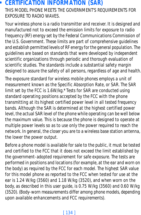 [ 134 ] • CERTIFICATION INFORMATION (SAR)THIS MODEL PHONE MEETS THE GOVERNMENT&apos;S REQUIREMENTS FOR EXPOSURE TO RADIO WAVES.Your wireless phone is a radio transmitter and receiver. It is designed and manufactured not to exceed the emission limits for exposure to radio frequency (RF) energy set by the Federal Communications Commission of the U.S. Government. These limits are part of comprehensive guidelines and establish permitted levels of RF energy for the general population. The guidelines are based on standards that were developed by independent scientific organizations through periodic and thorough evaluation of scientific studies. The standards include a substantial safety margin designed to assure the safety of all persons, regardless of age and health.The exposure standard for wireless mobile phones employs a unit of measurement known as the Specific Absorption Rate, or SAR. The SAR limit set by the FCC is 1.6W/kg.* Tests for SAR are conducted using standard operating positions accepted by the FCC with the phone transmitting at its highest certified power level in all tested frequency bands. Although the SAR is determined at the highest certified power level, the actual SAR level of the phone while operating can be well below the maximum value. This is because the phone is designed to operate at multiple power levels so as to use only the power required to reach the network. In general, the closer you are to a wireless base station antenna, the lower the power output. Before a phone model is available for sale to the public, it must be tested and certified to the FCC that it does not exceed the limit established by the government-adopted requirement for safe exposure. The tests are performed in positions and locations (for example, at the ear and worn on the body) as required by the FCC for each model. The highest SAR value for this model phone as reported to the FCC when tested for use at the ear is 1.24 W/kg (3560) and 1.18 W/kg (3520), and when worn on the body, as described in this user guide, is 0.75 W/kg (3560) and 0.60 W/kg (3520). (Body-worn measurements differ among phone models, depending upon available enhancements and FCC requirements). 