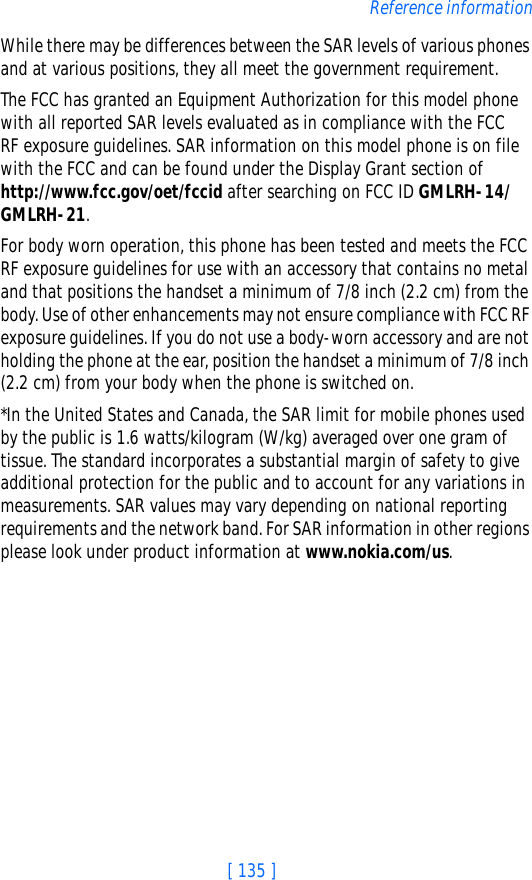 [ 135 ]Reference informationWhile there may be differences between the SAR levels of various phones and at various positions, they all meet the government requirement. The FCC has granted an Equipment Authorization for this model phone with all reported SAR levels evaluated as in compliance with the FCC RF exposure guidelines. SAR information on this model phone is on file with the FCC and can be found under the Display Grant section of http://www.fcc.gov/oet/fccid after searching on FCC ID GMLRH-14/GMLRH-21.For body worn operation, this phone has been tested and meets the FCC RF exposure guidelines for use with an accessory that contains no metal and that positions the handset a minimum of 7/8 inch (2.2 cm) from the body. Use of other enhancements may not ensure compliance with FCC RF exposure guidelines. If you do not use a body-worn accessory and are not holding the phone at the ear, position the handset a minimum of 7/8 inch (2.2 cm) from your body when the phone is switched on.*In the United States and Canada, the SAR limit for mobile phones used by the public is 1.6 watts/kilogram (W/kg) averaged over one gram of tissue. The standard incorporates a substantial margin of safety to give additional protection for the public and to account for any variations in measurements. SAR values may vary depending on national reporting requirements and the network band. For SAR information in other regions please look under product information at www.nokia.com/us.
