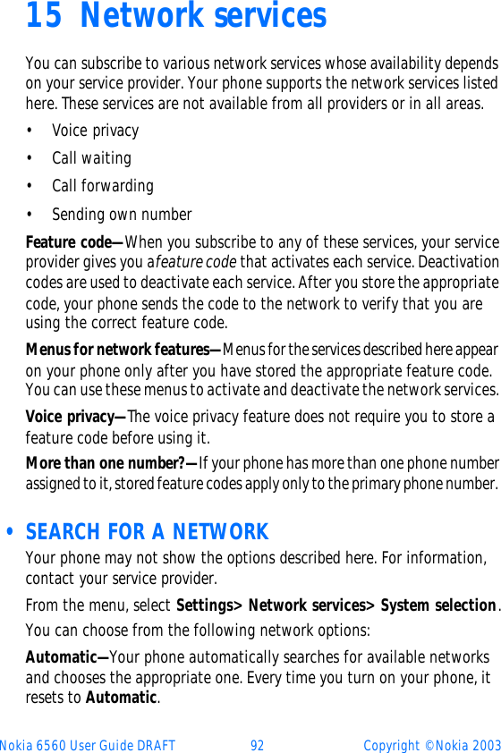 Nokia 6560 User Guide DRAFT 92 Copyright © Nokia 200315 Network servicesYou can subscribe to various network services whose availability depends on your service provider. Your phone supports the network services listed here. These services are not available from all providers or in all areas.•Voice privacy•Call waiting•Call forwarding•Sending own numberFeature code—When you subscribe to any of these services, your service provider gives you a feature code that activates each service. Deactivation codes are used to deactivate each service. After you store the appropriate code, your phone sends the code to the network to verify that you are using the correct feature code. Menus for network features—Menus for the services described here appear on your phone only after you have stored the appropriate feature code. You can use these menus to activate and deactivate the network services. Voice privacy—The voice privacy feature does not require you to store a feature code before using it.More than one number?—If your phone has more than one phone number assigned to it, stored feature codes apply only to the primary phone number.  • SEARCH FOR A NETWORKYour phone may not show the options described here. For information, contact your service provider.From the menu, select Settings&gt; Network services&gt; System selection.You can choose from the following network options:Automatic—Your phone automatically searches for available networks and chooses the appropriate one. Every time you turn on your phone, it resets to Automatic.