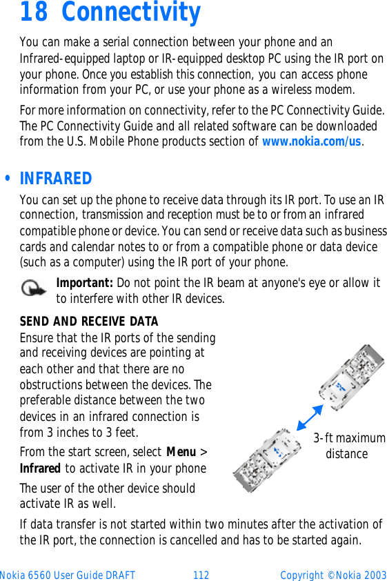 Nokia 6560 User Guide DRAFT 112 Copyright © Nokia 200318 ConnectivityYou can make a serial connection between your phone and an  Infrared-equipped laptop or IR-equipped desktop PC using the IR port on your phone. Once you establish this connection, you can access phone information from your PC, or use your phone as a wireless modem. For more information on connectivity, refer to the PC Connectivity Guide. The PC Connectivity Guide and all related software can be downloaded from the U.S. Mobile Phone products section of www.nokia.com/us. • INFRAREDYou can set up the phone to receive data through its IR port. To use an IR connection, transmission and reception must be to or from an infrared compatible phone or device. You can send or receive data such as business cards and calendar notes to or from a compatible phone or data device (such as a computer) using the IR port of your phone.Important: Do not point the IR beam at anyone&apos;s eye or allow it to interfere with other IR devices.SEND AND RECEIVE DATAEnsure that the IR ports of the sending and receiving devices are pointing at each other and that there are no obstructions between the devices. The preferable distance between the two devices in an infrared connection is from 3 inches to 3 feet.From the start screen, select Menu &gt; Infrared to activate IR in your phoneThe user of the other device should activate IR as well.If data transfer is not started within two minutes after the activation of the IR port, the connection is cancelled and has to be started again.  3-ft maximum      distance