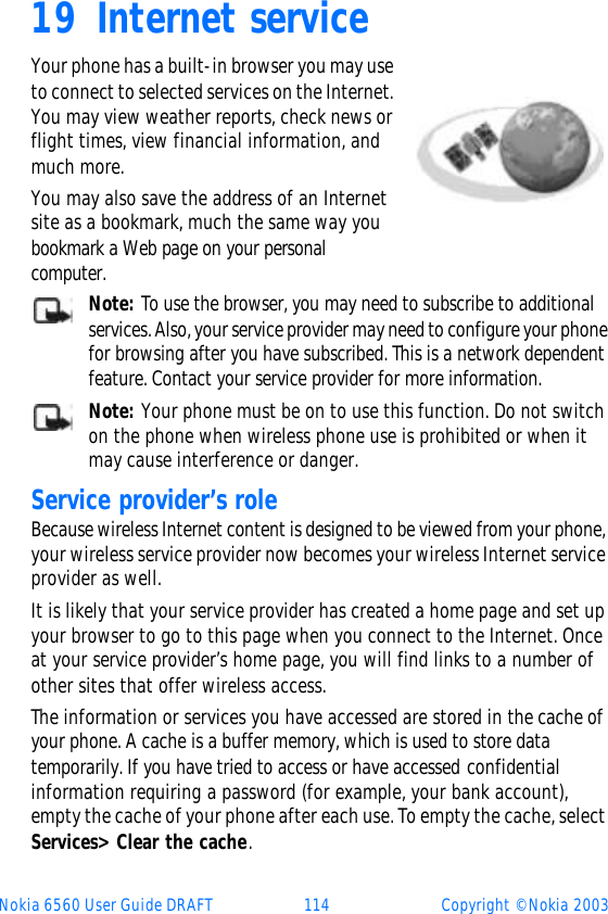 Nokia 6560 User Guide DRAFT 114 Copyright © Nokia 200319 Internet serviceYour phone has a built-in browser you may use to connect to selected services on the Internet. You may view weather reports, check news or flight times, view financial information, and much more. You may also save the address of an Internet site as a bookmark, much the same way you bookmark a Web page on your personal computer.Note: To use the browser, you may need to subscribe to additional services. Also, your service provider may need to configure your phone for browsing after you have subscribed. This is a network dependent feature. Contact your service provider for more information.Note: Your phone must be on to use this function. Do not switch on the phone when wireless phone use is prohibited or when it may cause interference or danger.Service provider’s roleBecause wireless Internet content is designed to be viewed from your phone, your wireless service provider now becomes your wireless Internet service provider as well.It is likely that your service provider has created a home page and set up your browser to go to this page when you connect to the Internet. Once at your service provider’s home page, you will find links to a number of other sites that offer wireless access.The information or services you have accessed are stored in the cache of your phone. A cache is a buffer memory, which is used to store data temporarily. If you have tried to access or have accessed confidential information requiring a password (for example, your bank account), empty the cache of your phone after each use. To empty the cache, select Services&gt; Clear the cache.