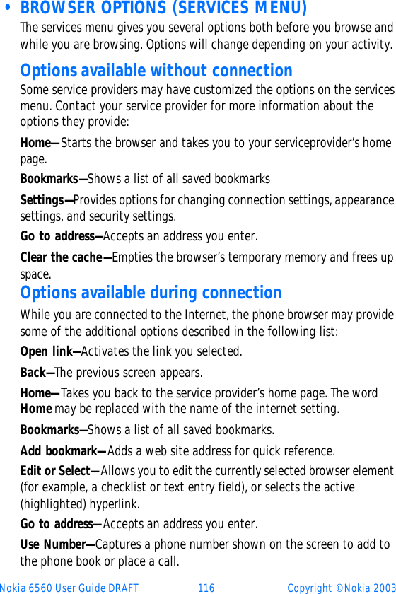 Nokia 6560 User Guide DRAFT 116 Copyright © Nokia 2003 • BROWSER OPTIONS (SERVICES MENU)The services menu gives you several options both before you browse and while you are browsing. Options will change depending on your activity.Options available without connection Some service providers may have customized the options on the services menu. Contact your service provider for more information about the options they provide: Home—Starts the browser and takes you to your serviceprovider’s home page.Bookmarks—Shows a list of all saved bookmarksSettings—Provides options for changing connection settings, appearance settings, and security settings.Go to address—Accepts an address you enter.Clear the cache—Empties the browser’s temporary memory and frees up space.Options available during connectionWhile you are connected to the Internet, the phone browser may provide some of the additional options described in the following list:Open link—Activates the link you selected.Back—The previous screen appears.Home—Takes you back to the service provider’s home page. The word Home may be replaced with the name of the internet setting.Bookmarks—Shows a list of all saved bookmarks.Add bookmark—Adds a web site address for quick reference.Edit or Select—Allows you to edit the currently selected browser element (for example, a checklist or text entry field), or selects the active (highlighted) hyperlink.Go to address—Accepts an address you enter.Use Number—Captures a phone number shown on the screen to add to the phone book or place a call.