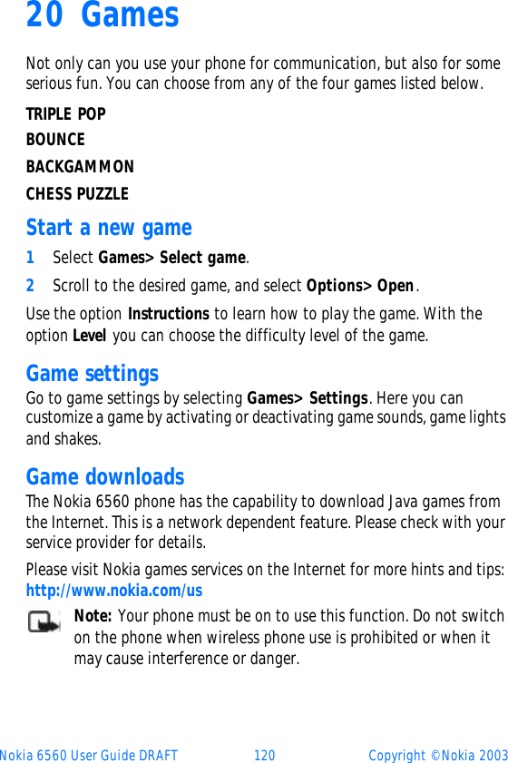 Nokia 6560 User Guide DRAFT 120 Copyright © Nokia 200320 Games Not only can you use your phone for communication, but also for some serious fun. You can choose from any of the four games listed below. TRIPLE POP BOUNCEBACKGAMMONCHESS PUZZLEStart a new game1Select Games&gt; Select game.2Scroll to the desired game, and select Options&gt; Open. Use the option Instructions to learn how to play the game. With the option Level you can choose the difficulty level of the game.Game settingsGo to game settings by selecting Games&gt; Settings. Here you can customize a game by activating or deactivating game sounds, game lights and shakes.Game downloadsThe Nokia 6560 phone has the capability to download Java games from the Internet. This is a network dependent feature. Please check with your service provider for details.Please visit Nokia games services on the Internet for more hints and tips: http://www.nokia.com/usNote: Your phone must be on to use this function. Do not switch on the phone when wireless phone use is prohibited or when it may cause interference or danger.