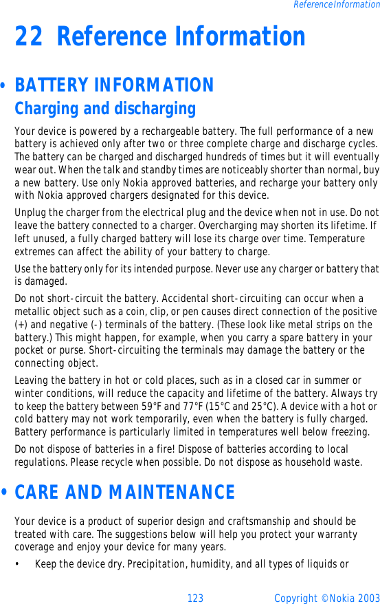 123 Copyright © Nokia 2003Reference Information22 Reference Information • BATTERY INFORMATIONCharging and dischargingYour device is powered by a rechargeable battery. The full performance of a new battery is achieved only after two or three complete charge and discharge cycles. The battery can be charged and discharged hundreds of times but it will eventually wear out. When the talk and standby times are noticeably shorter than normal, buy a new battery. Use only Nokia approved batteries, and recharge your battery only with Nokia approved chargers designated for this device.Unplug the charger from the electrical plug and the device when not in use. Do not leave the battery connected to a charger. Overcharging may shorten its lifetime. If left unused, a fully charged battery will lose its charge over time. Temperature extremes can affect the ability of your battery to charge.Use the battery only for its intended purpose. Never use any charger or battery that is damaged.Do not short-circuit the battery. Accidental short-circuiting can occur when a metallic object such as a coin, clip, or pen causes direct connection of the positive (+) and negative (-) terminals of the battery. (These look like metal strips on the battery.) This might happen, for example, when you carry a spare battery in your pocket or purse. Short-circuiting the terminals may damage the battery or the connecting object.Leaving the battery in hot or cold places, such as in a closed car in summer or winter conditions, will reduce the capacity and lifetime of the battery. Always try to keep the battery between 59°F and 77°F (15°C and 25°C). A device with a hot or cold battery may not work temporarily, even when the battery is fully charged. Battery performance is particularly limited in temperatures well below freezing.Do not dispose of batteries in a fire! Dispose of batteries according to local regulations. Please recycle when possible. Do not dispose as household waste. • CARE AND MAINTENANCEYour device is a product of superior design and craftsmanship and should be treated with care. The suggestions below will help you protect your warranty coverage and enjoy your device for many years.•Keep the device dry. Precipitation, humidity, and all types of liquids or 
