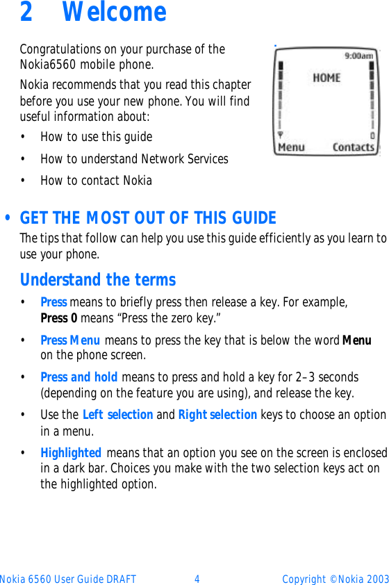 Nokia 6560 User Guide DRAFT 4Copyright © Nokia 20032WelcomeCongratulations on your purchase of the Nokia6560 mobile phone. Nokia recommends that you read this chapter before you use your new phone. You will find useful information about:•How to use this guide•How to understand Network Services•How to contact Nokia • GET THE MOST OUT OF THIS GUIDEThe tips that follow can help you use this guide efficiently as you learn to use your phone.Understand the terms•Press means to briefly press then release a key. For example, Press 0 means “Press the zero key.”•Press Menu means to press the key that is below the word Menu on the phone screen.•Press and hold means to press and hold a key for 2–3 seconds (depending on the feature you are using), and release the key.•Use the Left selection and Right selection keys to choose an option in a menu.•Highlighted means that an option you see on the screen is enclosed in a dark bar. Choices you make with the two selection keys act on the highlighted option.home screen