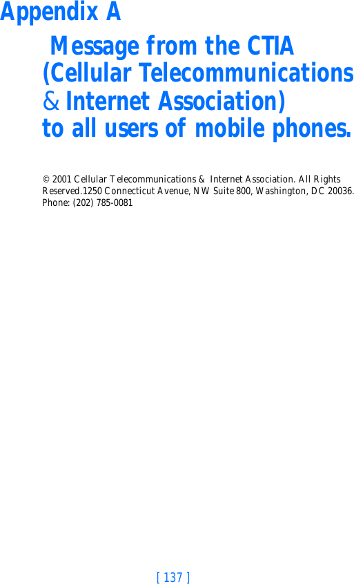 [ 137 ]Appendix A Message from the CTIA(Cellular Telecommunications &amp; Internet Association) to all users of mobile phones.© 2001 Cellular Telecommunications &amp; Internet Association. All Rights Reserved.1250 Connecticut Avenue, NW Suite 800, Washington, DC 20036. Phone: (202) 785-0081