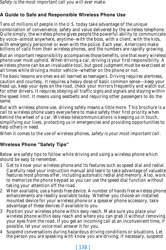 [ 138 ]Safety is the most important call you will ever make.A Guide to Safe and Responsible Wireless Phone UseTens of millions of people in the U.S. today take advantage of the unique combination of convenience, safety and value delivered by the wireless telephone. Quite simply, the wireless phone gives people the powerful ability to communicate by voice--almost anywhere, anytime--with the boss, with a client, with the kids, with emergency personnel or even with the police. Each year, Americans make billions of calls from their wireless phones, and the numbers are rapidly growing.But an important responsibility accompanies those benefits, one that every wireless phone user must uphold. When driving a car, driving is your first responsibility. A wireless phone can be an invaluable tool, but good judgment must be exercised at all times while driving a motor vehicle--whether on the phone or not.The basic lessons are ones we all learned as teenagers. Driving requires alertness, caution and courtesy. It requires a heavy dose of basic common sense---keep your head up, keep your eyes on the road, check your mirrors frequently and watch out for other drivers. It requires obeying all traffic signs and signals and staying within the speed limit. It means using seatbelts and requiring other passengers to do the same.But with wireless phone use, driving safely means a little more. This brochure is a call to wireless phone users everywhere to make safety their first priority when behind the wheel of a car. Wireless telecommunications is keeping us in touch, simplifying our lives, protecting us in emergencies and providing opportunities to help others in need. When it comes to the use of wireless phones, safety is your most important call.   Wireless Phone &quot;Safety Tips&quot;Below are safety tips to follow while driving and using a wireless phone which should be easy to remember. 1Get to know your wireless phone and its features such as speed dial and redial. Carefully read your instruction manual and learn to take advantage of valuable features most phones offer, including automatic redial and memory. Also, work to memorize the phone keypad so you can use the speed dial function without taking your attention off the road.2When available, use a hands free device. A number of hands free wireless phone enhancements are readily available today. Whether you choose an installed mounted device for your wireless phone or a speaker phone accessory, take advantage of these devices if available to you.3Position your wireless phone within easy reach. Make sure you place your wireless phone within easy reach and where you can grab it without removing your eyes from the road. If you get an incoming call at an inconvenient time, if possible, let your voice mail answer it for you.4Suspend conversations during hazardous driving conditions or situations. Let the person you are speaking with know you are driving; if necessary, suspend 