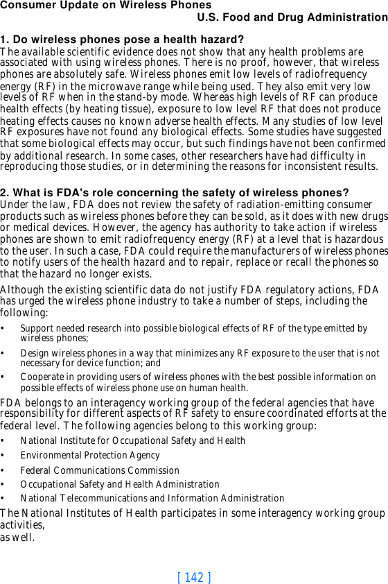 [ 142 ]Consumer Update on Wireless PhonesU.S. Food and Drug Administration1. Do wireless phones pose a health hazard?The available scientific evidence does not show that any health problems are associated with using wireless phones. There is no proof, however, that wireless phones are absolutely safe. Wireless phones emit low levels of radiofrequency energy (RF) in the microwave range while being used. They also emit very low levels of RF when in the stand-by mode. Whereas high levels of RF can produce health effects (by heating tissue), exposure to low level RF that does not produce heating effects causes no known adverse health effects. Many studies of low level RF exposures have not found any biological effects. Some studies have suggested that some biological effects may occur, but such findings have not been confirmed by additional research. In some cases, other researchers have had difficulty in reproducing those studies, or in determining the reasons for inconsistent results.2. What is FDA&apos;s role concerning the safety of wireless phones?Under the law, FDA does not review the safety of radiation-emitting consumer products such as wireless phones before they can be sold, as it does with new drugs or medical devices. However, the agency has authority to take action if wireless phones are shown to emit radiofrequency energy (RF) at a level that is hazardous to the user. In such a case, FDA could require the manufacturers of wireless phones to notify users of the health hazard and to repair, replace or recall the phones so that the hazard no longer exists.Although the existing scientific data do not justify FDA regulatory actions, FDA has urged the wireless phone industry to take a number of steps, including the following:•Support needed research into possible biological effects of RF of the type emitted by wireless phones;•Design wireless phones in a way that minimizes any RF exposure to the user that is not necessary for device function; and•Cooperate in providing users of wireless phones with the best possible information on possible effects of wireless phone use on human health.FDA belongs to an interagency working group of the federal agencies that have responsibility for different aspects of RF safety to ensure coordinated efforts at the federal level. The following agencies belong to this working group:•National Institute for Occupational Safety and Health•Environmental Protection Agency•Federal Communications Commission•Occupational Safety and Health Administration•National Telecommunications and Information AdministrationThe National Institutes of Health participates in some interagency working group activities, as well.