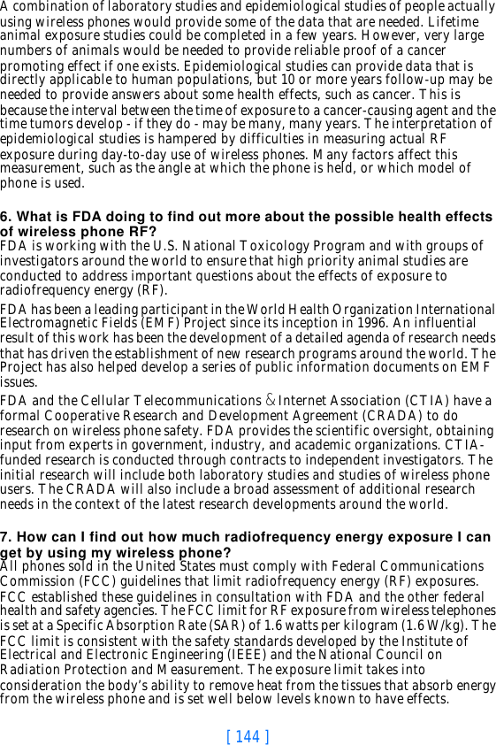 [ 144 ]A combination of laboratory studies and epidemiological studies of people actually using wireless phones would provide some of the data that are needed. Lifetime animal exposure studies could be completed in a few years. However, very large numbers of animals would be needed to provide reliable proof of a cancer promoting effect if one exists. Epidemiological studies can provide data that is directly applicable to human populations, but 10 or more years follow-up may be needed to provide answers about some health effects, such as cancer. This is because the interval between the time of exposure to a cancer-causing agent and the time tumors develop - if they do - may be many, many years. The interpretation of epidemiological studies is hampered by difficulties in measuring actual RF exposure during day-to-day use of wireless phones. Many factors affect this measurement, such as the angle at which the phone is held, or which model of phone is used.6. What is FDA doing to find out more about the possible health effects of wireless phone RF?FDA is working with the U.S. National Toxicology Program and with groups of investigators around the world to ensure that high priority animal studies are conducted to address important questions about the effects of exposure to radiofrequency energy (RF).FDA has been a leading participant in the World Health Organization International Electromagnetic Fields (EMF) Project since its inception in 1996. An influential result of this work has been the development of a detailed agenda of research needs that has driven the establishment of new research programs around the world. The Project has also helped develop a series of public information documents on EMF issues.FDA and the Cellular Telecommunications &amp; Internet Association (CTIA) have a formal Cooperative Research and Development Agreement (CRADA) to do research on wireless phone safety. FDA provides the scientific oversight, obtaining input from experts in government, industry, and academic organizations. CTIA-funded research is conducted through contracts to independent investigators. The initial research will include both laboratory studies and studies of wireless phone users. The CRADA will also include a broad assessment of additional research needs in the context of the latest research developments around the world.7. How can I find out how much radiofrequency energy exposure I can get by using my wireless phone?All phones sold in the United States must comply with Federal Communications Commission (FCC) guidelines that limit radiofrequency energy (RF) exposures. FCC established these guidelines in consultation with FDA and the other federal health and safety agencies. The FCC limit for RF exposure from wireless telephones is set at a Specific Absorption Rate (SAR) of 1.6 watts per kilogram (1.6 W/kg). The FCC limit is consistent with the safety standards developed by the Institute of Electrical and Electronic Engineering (IEEE) and the National Council on Radiation Protection and Measurement. The exposure limit takes into consideration the body’s ability to remove heat from the tissues that absorb energy from the wireless phone and is set well below levels known to have effects.
