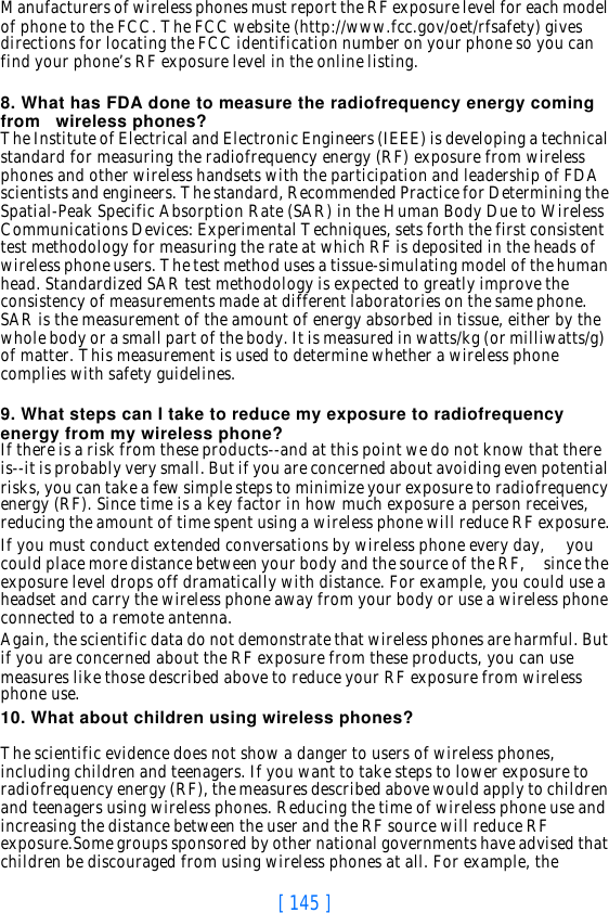 [ 145 ]Manufacturers of wireless phones must report the RF exposure level for each model of phone to the FCC. The FCC website (http://www.fcc.gov/oet/rfsafety) gives directions for locating the FCC identification number on your phone so you can find your phone’s RF exposure level in the online listing.8. What has FDA done to measure the radiofrequency energy coming from   wireless phones?The Institute of Electrical and Electronic Engineers (IEEE) is developing a technical standard for measuring the radiofrequency energy (RF) exposure from wireless phones and other wireless handsets with the participation and leadership of FDA scientists and engineers. The standard, Recommended Practice for Determining the Spatial-Peak Specific Absorption Rate (SAR) in the Human Body Due to Wireless Communications Devices: Experimental Techniques, sets forth the first consistent test methodology for measuring the rate at which RF is deposited in the heads of wireless phone users. The test method uses a tissue-simulating model of the human head. Standardized SAR test methodology is expected to greatly improve the consistency of measurements made at different laboratories on the same phone. SAR is the measurement of the amount of energy absorbed in tissue, either by the whole body or a small part of the body. It is measured in watts/kg (or milliwatts/g) of matter. This measurement is used to determine whether a wireless phone complies with safety guidelines.9. What steps can I take to reduce my exposure to radiofrequency energy from my wireless phone?If there is a risk from these products--and at this point we do not know that there is--it is probably very small. But if you are concerned about avoiding even potential risks, you can take a few simple steps to minimize your exposure to radiofrequency energy (RF). Since time is a key factor in how much exposure a person receives, reducing the amount of time spent using a wireless phone will reduce RF exposure.If you must conduct extended conversations by wireless phone every day,     you could place more distance between your body and the source of the RF,     since the exposure level drops off dramatically with distance. For example, you could use a headset and carry the wireless phone away from your body or use a wireless phone connected to a remote antenna.Again, the scientific data do not demonstrate that wireless phones are harmful. But if you are concerned about the RF exposure from these products, you can use measures like those described above to reduce your RF exposure from wireless phone use.10. What about children using wireless phones?The scientific evidence does not show a danger to users of wireless phones, including children and teenagers. If you want to take steps to lower exposure to radiofrequency energy (RF), the measures described above would apply to children and teenagers using wireless phones. Reducing the time of wireless phone use and increasing the distance between the user and the RF source will reduce RF exposure.Some groups sponsored by other national governments have advised that children be discouraged from using wireless phones at all. For example, the 