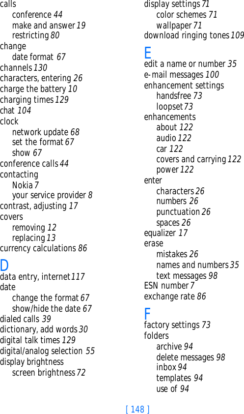 [ 148 ]callsconference 44make and answer 19restricting 80changedate format 67channels 130characters, entering 26charge the battery 10charging times 129chat 104clocknetwork update 68set the format 67show 67conference calls 44contactingNokia 7your service provider 8contrast, adjusting 17coversremoving 12replacing 13currency calculations 86Ddata entry, internet 117datechange the format 67show/hide the date 67dialed calls 39dictionary, add words 30digital talk times 129digital/analog selection 55display brightnessscreen brightness 72display settings 71color schemes 71wallpaper 71download ringing tones 109Eedit a name or number 35e-mail messages 100enhancement settingshandsfree 73loopset 73enhancementsabout 122audio 122car 122covers and carrying 122power 122entercharacters 26numbers 26punctuation 26spaces 26equalizer 17erasemistakes 26names and numbers 35text messages 98ESN number 7exchange rate 86Ffactory settings 73foldersarchive 94delete messages 98inbox 94templates 94use of 94