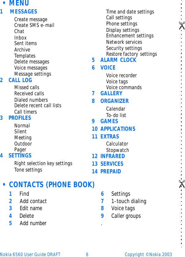 Nokia 6560 User Guide DRAFT 6Copyright © Nokia 2003•MENU 1 MESSAGESCreate messageCreate SMS e-mailChatInboxSent itemsArchiveTemplatesDelete messagesVoice messagesMessage settings2CALL LOGMissed callsReceived callsDialed numbersDelete recent call lists Call timers3PROFILESNormalSilentMeetingOutdoorPager4SETTINGSRight selection key settingsTone settingsTime and date settingsCall settingsPhone settingsDisplay settingsEnhancement settingsNetwork servicesSecurity settingsRestore factory settings5ALARM CLOCK6VOICEVoice recorderVoice tagsVoice commands7GALLERY8ORGANIZERCalendarTo-do list9GAMES10 APPLICATIONS11 EXTRASCalculatorStopwatch12 INFRARED13 SERVICES14 PREPAID•CONTACTS (PHONE BOOK)1 Find2 Add contact3 Edit name4 Delete5 Add number6 Settings7 1-touch dialing8 Voice tags9 Caller groups.   &quot;                  &quot;