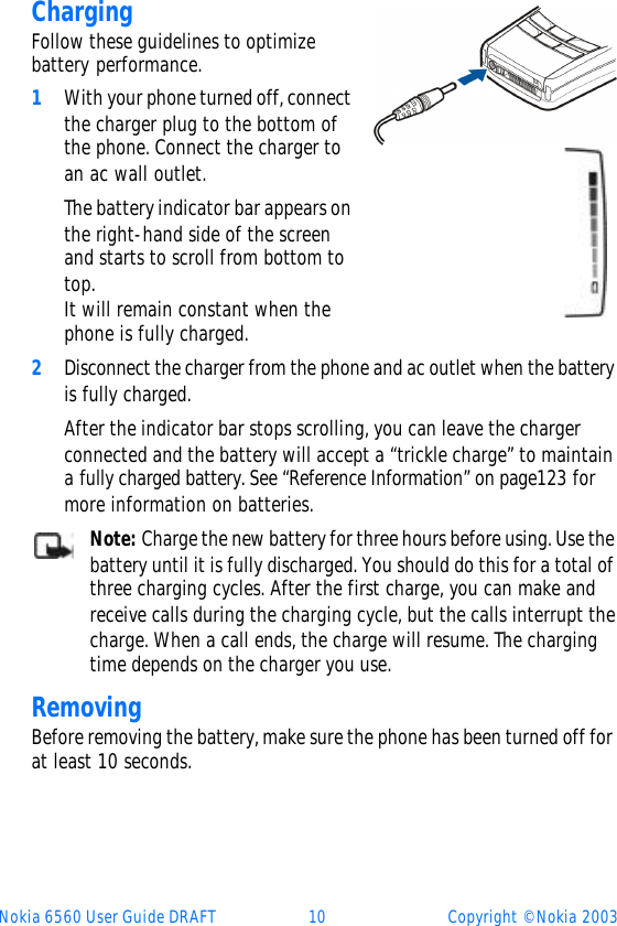 Nokia 6560 User Guide DRAFT 10 Copyright © Nokia 2003ChargingFollow these guidelines to optimize battery performance.1With your phone turned off, connect the charger plug to the bottom of the phone. Connect the charger to an ac wall outlet. The battery indicator bar appears on the right-hand side of the screen and starts to scroll from bottom to top. It will remain constant when the phone is fully charged.2Disconnect the charger from the phone and ac outlet when the battery is fully charged. After the indicator bar stops scrolling, you can leave the charger connected and the battery will accept a “trickle charge” to maintain a fully charged battery. See “Reference Information” on page123 for more information on batteries. Note: Charge the new battery for three hours before using. Use the battery until it is fully discharged. You should do this for a total of three charging cycles. After the first charge, you can make and receive calls during the charging cycle, but the calls interrupt the charge. When a call ends, the charge will resume. The charging time depends on the charger you use. RemovingBefore removing the battery, make sure the phone has been turned off for at least 10 seconds. 