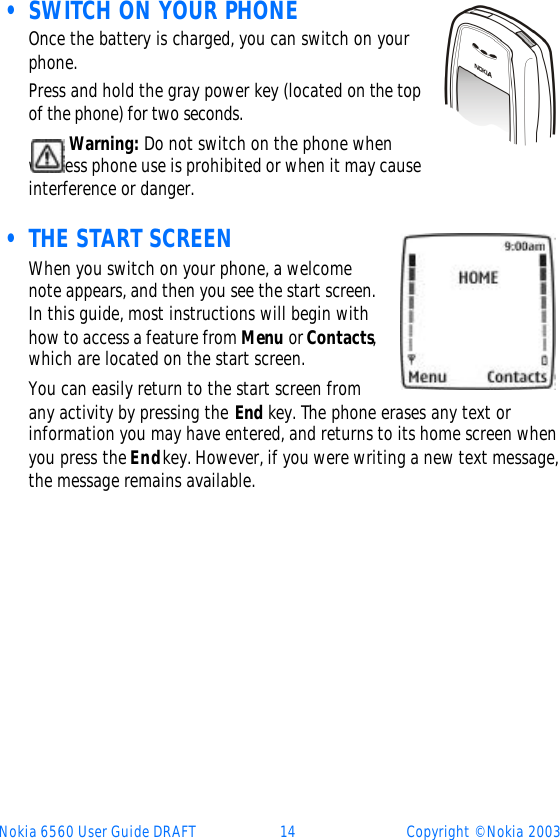 Nokia 6560 User Guide DRAFT 14 Copyright © Nokia 2003 • SWITCH ON YOUR PHONE     Once the battery is charged, you can switch on your phone. Press and hold the gray power key (located on the top of the phone) for two seconds.Warning: Do not switch on the phone when wireless phone use is prohibited or when it may cause interference or danger. • THE START SCREENWhen you switch on your phone, a welcome note appears, and then you see the start screen. In this guide, most instructions will begin with how to access a feature from Menu or Contacts, which are located on the start screen. You can easily return to the start screen from any activity by pressing the End key. The phone erases any text or information you may have entered, and returns to its home screen when you press the End key. However, if you were writing a new text message, the message remains available. 