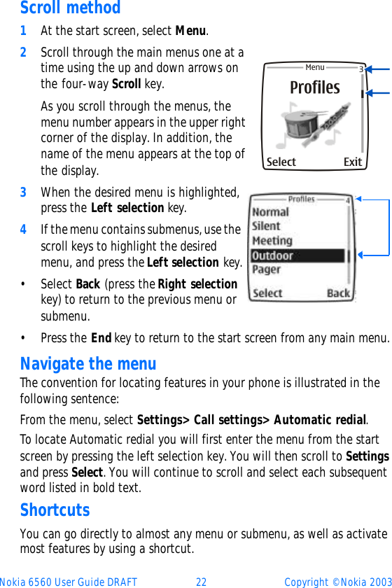 Nokia 6560 User Guide DRAFT 22 Copyright © Nokia 2003Scroll method1At the start screen, select Menu. 2Scroll through the main menus one at a time using the up and down arrows on the four-way Scroll key.As you scroll through the menus, the menu number appears in the upper right corner of the display. In addition, the name of the menu appears at the top of the display.3When the desired menu is highlighted, press the Left selection key.4If the menu contains submenus, use the scroll keys to highlight the desired menu, and press the Left selection key.•Select Back (press the Right selection key) to return to the previous menu or submenu.•Press the End key to return to the start screen from any main menu.Navigate the menuThe convention for locating features in your phone is illustrated in the following sentence:From the menu, select Settings&gt; Call settings&gt; Automatic redial.To locate Automatic redial you will first enter the menu from the start screen by pressing the left selection key. You will then scroll to Settings and press Select. You will continue to scroll and select each subsequent word listed in bold text. ShortcutsYou can go directly to almost any menu or submenu, as well as activate most features by using a shortcut.