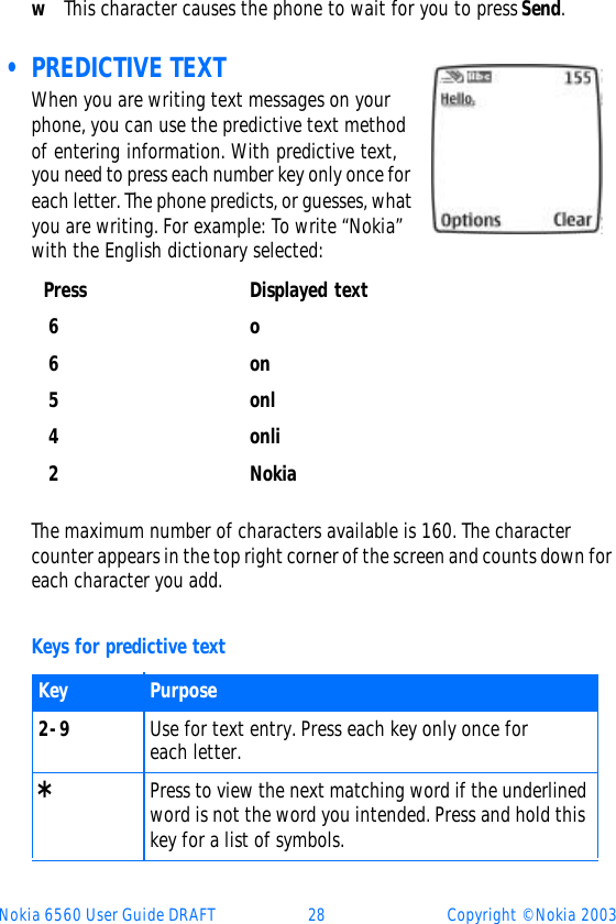 Nokia 6560 User Guide DRAFT 28 Copyright © Nokia 2003wThis character causes the phone to wait for you to press Send.  • PREDICTIVE TEXTWhen you are writing text messages on your phone, you can use the predictive text method of entering information. With predictive text, you need to press each number key only once for each letter. The phone predicts, or guesses, what you are writing. For example: To write “Nokia” with the English dictionary selected:The maximum number of characters available is 160. The character counter appears in the top right corner of the screen and counts down for each character you add.Keys for predictive textPress Displayed text 6o 6on 5onl 4onli 2NokiaKey Purpose2-9 Use for text entry. Press each key only once for each letter.* Press to view the next matching word if the underlined word is not the word you intended. Press and hold this key for a list of symbols.  