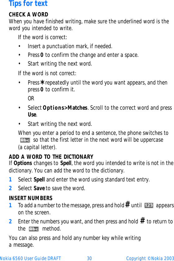 Nokia 6560 User Guide DRAFT 30 Copyright © Nokia 2003Tips for textCHECK A WORDWhen you have finished writing, make sure the underlined word is the word you intended to write.If the word is correct:•Insert a punctuation mark, if needed.•Press 0 to confirm the change and enter a space.•Start writing the next word.If the word is not correct:•Press * repeatedly until the word you want appears, and then press 0 to confirm it.OR•Select Options&gt; Matches. Scroll to the correct word and press Use. •Start writing the next word.When you enter a period to end a sentence, the phone switches to  so that the first letter in the next word will be uppercase (a capital letter).ADD A WORD TO THE DICTIONARYIf Options changes to Spell, the word you intended to write is not in the dictionary. You can add the word to the dictionary.1Select Spell and enter the word using standard text entry.2Select Save to save the word.INSERT NUMBERS1To add a number to the message, press and hold # until  appears on the screen. 2Enter the numbers you want, and then press and hold # to return to the  method.You can also press and hold any number key while writing a message.   
