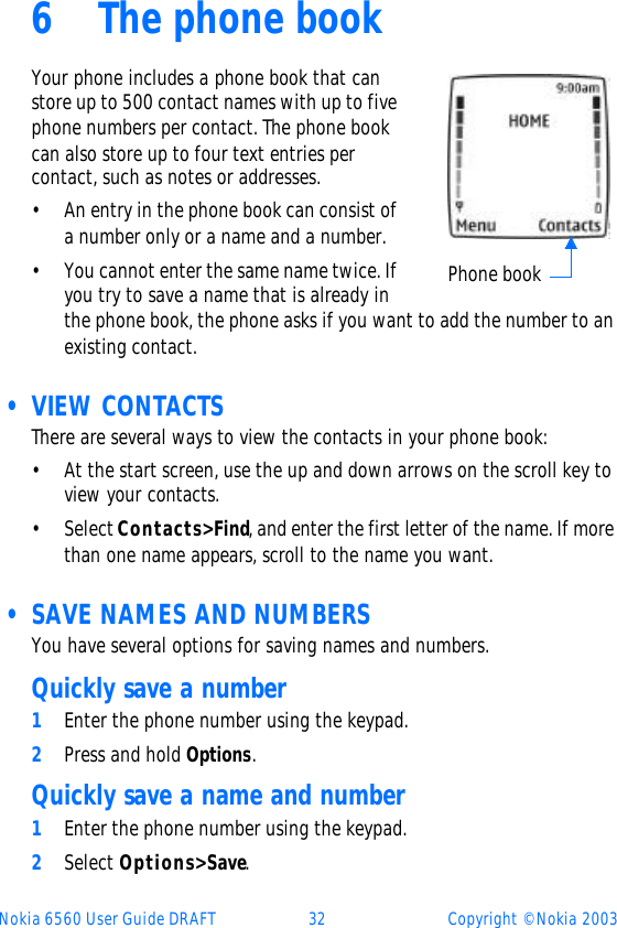 Nokia 6560 User Guide DRAFT 32 Copyright © Nokia 20036The phone bookYour phone includes a phone book that can store up to 500 contact names with up to five phone numbers per contact. The phone book can also store up to four text entries per contact, such as notes or addresses.•An entry in the phone book can consist of a number only or a name and a number.•You cannot enter the same name twice. If you try to save a name that is already in the phone book, the phone asks if you want to add the number to an existing contact. • VIEW CONTACTSThere are several ways to view the contacts in your phone book:•At the start screen, use the up and down arrows on the scroll key to view your contacts.•Select Contacts&gt; Find, and enter the first letter of the name. If more than one name appears, scroll to the name you want. • SAVE NAMES AND NUMBERSYou have several options for saving names and numbers. Quickly save a number1Enter the phone number using the keypad. 2Press and hold Options. Quickly save a name and number1Enter the phone number using the keypad.2Select Options&gt; Save.Phone book
