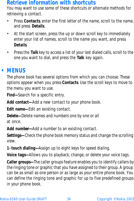 Nokia 6560 User Guide DRAFT 34 Copyright © Nokia 2003Retrieve information with shortcutsYou may want to use some of these shortcuts or alternate methods for retrieving a contact.•Press Contacts, enter the first letter of the name, scroll to the name, and press Details.•At the start screen, press the up or down scroll key to immediately enter your list of names, scroll to the name you want, and press Details. •Press the Talk key to access a list of your last dialed calls, scroll to the one you want to dial, and press the Talk key again.  • MENUSThe phone book has several options from which you can choose. These options appear when you press Contacts. Use the scroll keys to move to the menu you want to use. Find—Search for a specific entry.Add contact—Add a new contact to your phone book.Edit name—Edit an existing contact.Delete—Delete names and numbers one by one or all at once.Add number—Add a number to an existing contact. Settings—Check the phone book memory status and change the scrolling view. 1-touch dialing—Assign up to eight keys for speed dialing. Voice tags—Allows you to playback, change, or delete your voice tags.Caller groups—The caller groups feature enables you to identify callers by the ringing tone or graphic that you have assigned to their group. A group can be as small as one person or as large as your entire phone book. You can define the ringing tone and graphic for up to five predefined groups in your phone book.