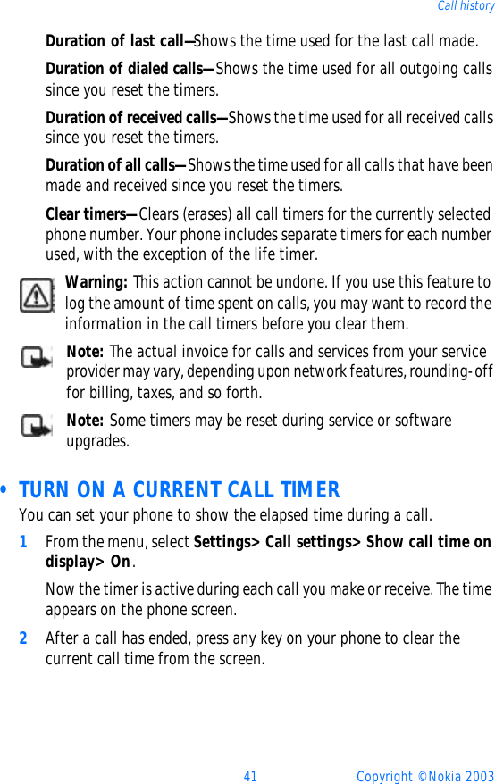 41 Copyright © Nokia 2003Call historyDuration of last call—Shows the time used for the last call made.Duration of dialed calls—Shows the time used for all outgoing calls since you reset the timers.Duration of received calls—Shows the time used for all received calls since you reset the timers.Duration of all calls—Shows the time used for all calls that have been made and received since you reset the timers.Clear timers—Clears (erases) all call timers for the currently selected phone number. Your phone includes separate timers for each number used, with the exception of the life timer.Warning: This action cannot be undone. If you use this feature to log the amount of time spent on calls, you may want to record the information in the call timers before you clear them.Note: The actual invoice for calls and services from your service provider may vary, depending upon network features, rounding-off for billing, taxes, and so forth.Note: Some timers may be reset during service or software upgrades. • TURN ON A CURRENT CALL TIMERYou can set your phone to show the elapsed time during a call.1From the menu, select Settings&gt; Call settings&gt; Show call time on display&gt; On.Now the timer is active during each call you make or receive. The time appears on the phone screen.2After a call has ended, press any key on your phone to clear the current call time from the screen.