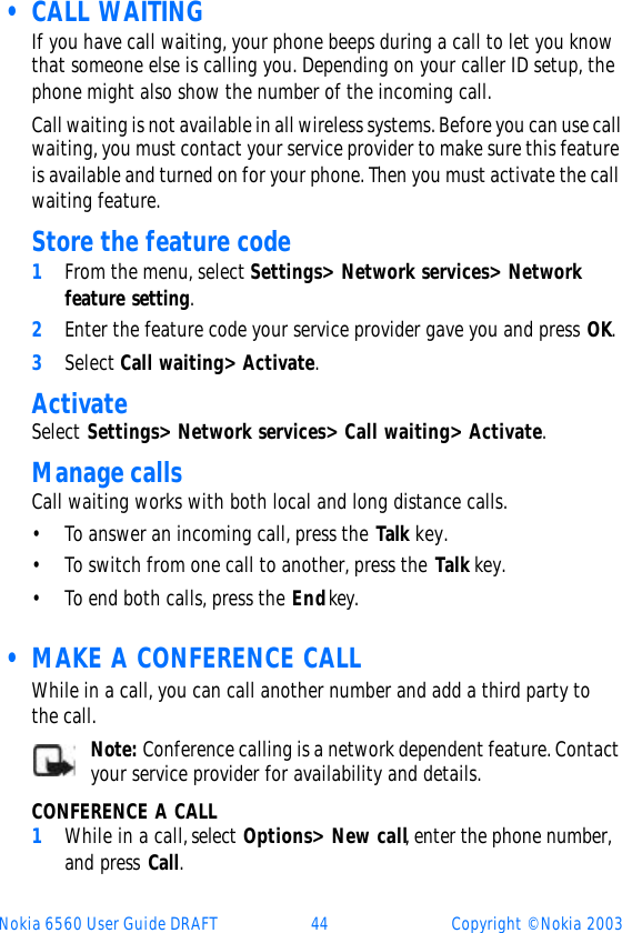 Nokia 6560 User Guide DRAFT 44 Copyright © Nokia 2003 • CALL WAITINGIf you have call waiting, your phone beeps during a call to let you know that someone else is calling you. Depending on your caller ID setup, the phone might also show the number of the incoming call. Call waiting is not available in all wireless systems. Before you can use call waiting, you must contact your service provider to make sure this feature is available and turned on for your phone. Then you must activate the call waiting feature. Store the feature code1From the menu, select Settings&gt; Network services&gt; Network feature setting. 2Enter the feature code your service provider gave you and press OK.3Select Call waiting&gt; Activate.Activate Select Settings&gt; Network services&gt; Call waiting&gt; Activate.Manage callsCall waiting works with both local and long distance calls.•To answer an incoming call, press the Talk key.•To switch from one call to another, press the Talk key.•To end both calls, press the End key. • MAKE A CONFERENCE CALLWhile in a call, you can call another number and add a third party to the call. Note: Conference calling is a network dependent feature. Contact your service provider for availability and details.CONFERENCE A CALL1While in a call, select Options&gt; New call, enter the phone number, and press Call.