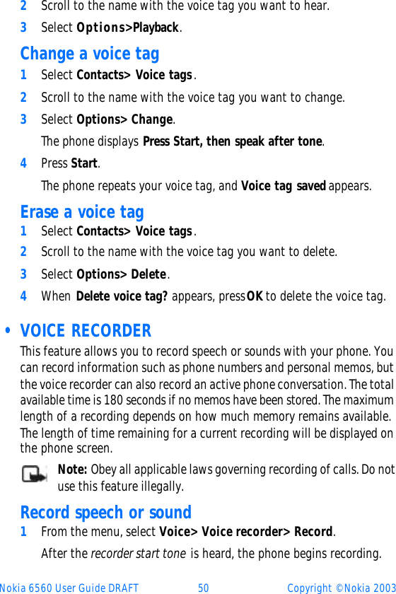 Nokia 6560 User Guide DRAFT 50 Copyright © Nokia 20032Scroll to the name with the voice tag you want to hear.3Select Options&gt; Playback.Change a voice tag1Select Contacts&gt; Voice tags.2Scroll to the name with the voice tag you want to change. 3Select Options&gt; Change. The phone displays Press Start, then speak after tone.4Press Start. The phone repeats your voice tag, and Voice tag saved appears.Erase a voice tag1Select Contacts&gt; Voice tags.2Scroll to the name with the voice tag you want to delete.3Select Options&gt; Delete. 4When Delete voice tag? appears, press OK to delete the voice tag. • VOICE RECORDERThis feature allows you to record speech or sounds with your phone. You can record information such as phone numbers and personal memos, but the voice recorder can also record an active phone conversation. The total available time is 180 seconds if no memos have been stored. The maximum length of a recording depends on how much memory remains available. The length of time remaining for a current recording will be displayed on the phone screen. Note: Obey all applicable laws governing recording of calls. Do not use this feature illegally.Record speech or sound1From the menu, select Voice&gt; Voice recorder&gt; Record.After the recorder start tone is heard, the phone begins recording.