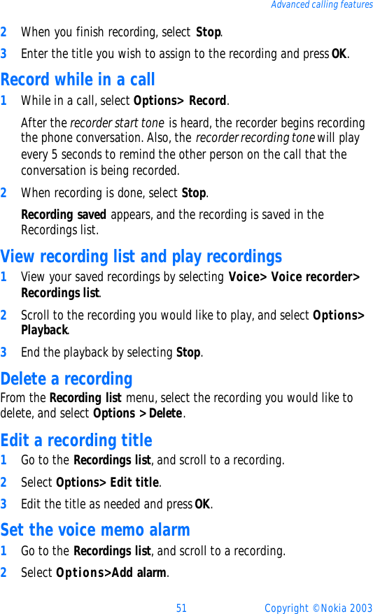 51 Copyright © Nokia 2003Advanced calling features2When you finish recording, select Stop.3Enter the title you wish to assign to the recording and press OK.Record while in a call1While in a call, select Options&gt; Record.After the recorder start tone is heard, the recorder begins recording the phone conversation. Also, the recorder recording tone will play every 5 seconds to remind the other person on the call that the conversation is being recorded. 2When recording is done, select Stop. Recording saved appears, and the recording is saved in the Recordings list.View recording list and play recordings1View your saved recordings by selecting Voice&gt; Voice recorder&gt; Recordings list. 2Scroll to the recording you would like to play, and select Options&gt; Playback.3End the playback by selecting Stop.Delete a recordingFrom the Recording list menu, select the recording you would like to delete, and select Options &gt; Delete. Edit a recording title1Go to the Recordings list, and scroll to a recording. 2Select Options&gt; Edit title.3Edit the title as needed and press OK.Set the voice memo alarm1Go to the Recordings list, and scroll to a recording.2Select Options&gt; Add alarm.
