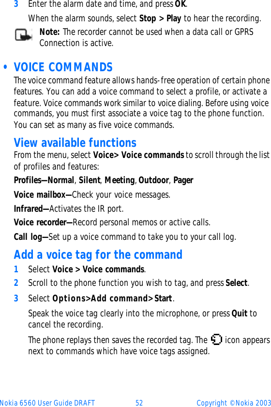 Nokia 6560 User Guide DRAFT 52 Copyright © Nokia 20033Enter the alarm date and time, and press OK. When the alarm sounds, select Stop&gt; Play to hear the recording.Note: The recorder cannot be used when a data call or GPRS Connection is active.  • VOICE COMMANDSThe voice command feature allows hands-free operation of certain phone features. You can add a voice command to select a profile, or activate a feature. Voice commands work similar to voice dialing. Before using voice commands, you must first associate a voice tag to the phone function. You can set as many as five voice commands.View available functions From the menu, select Voice&gt; Voice commands to scroll through the list of profiles and features:Profiles—Normal, Silent, Meeting, Outdoor, PagerVoice mailbox—Check your voice messages.Infrared—Activates the IR port.Voice recorder—Record personal memos or active calls.Call log—Set up a voice command to take you to your call log.Add a voice tag for the command1Select Voice &gt; Voice commands.2Scroll to the phone function you wish to tag, and press Select.3Select Options&gt; Add command&gt; Start. Speak the voice tag clearly into the microphone, or press Quit to cancel the recording.The phone replays then saves the recorded tag. The  icon appears next to commands which have voice tags assigned.