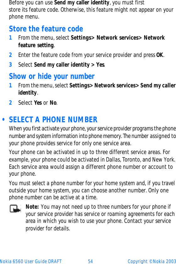 Nokia 6560 User Guide DRAFT 54 Copyright © Nokia 2003Before you can use Send my caller identity, you must first store its feature code. Otherwise, this feature might not appear on your phone menu. Store the feature code 1From the menu, select Settings&gt; Network services&gt; Network feature setting.2Enter the feature code from your service provider and press OK.3Select Send my caller identity &gt; Yes. Show or hide your number1From the menu, select Settings&gt; Network services&gt; Send my caller identity.2Select Yes or No.  • SELECT A PHONE NUMBERWhen you first activate your phone, your service provider programs the phone number and system information into phone memory. The number assigned to your phone provides service for only one service area.Your phone can be activated in up to three different service areas. For example, your phone could be activated in Dallas, Toronto, and New York. Each service area would assign a different phone number or account to your phone. You must select a phone number for your home system and, if you travel outside your home system, you can choose another number. Only one phone number can be active at a time.Note: You may not need up to three numbers for your phone if your service provider has service or roaming agreements for each area in which you wish to use your phone. Contact your service provider for details.
