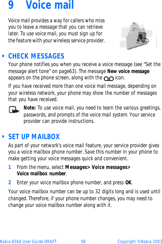 Nokia 6560 User Guide DRAFT 58 Copyright © Nokia 20039Voice mailVoice mail provides a way for callers who miss you to leave a message that you can retrieve later. To use voice mail, you must sign up for the feature with your wireless service provider.  • CHECK MESSAGESYour phone notifies you when you receive a voice message (see “Set the message alert tone” on page63). The message New voice message appears on the phone screen, along with the   icon.If you have received more than one voice mail message, depending on your wireless network, your phone may show the number of messages that you have received.Note: To use voice mail, you need to learn the various greetings, passwords, and prompts of the voice mail system. Your service provider can provide instructions.  • SET UP MAILBOXAs part of your network’s voice mail feature, your service provider gives you a voice mailbox phone number. Save this number in your phone to make getting your voice messages quick and convenient.1From the menu, select Messages&gt; Voice messages&gt; Voice mailbox number.2Enter your voice mailbox phone number, and press OK.Your voice mailbox number can be up to 32 digits long and is used until changed. Therefore, if your phone number changes, you may need to change your voice mailbox number along with it.