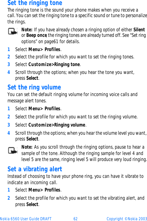 Nokia 6560 User Guide DRAFT 62 Copyright © Nokia 2003Set the ringing toneThe ringing tone is the sound your phone makes when you receive a call. You can set the ringing tone to a specific sound or tune to personalize the rings. Note: If you have already chosen a ringing option of either Silent or Beep once, the ringing tones are already turned off. See “Set ring options” on page61 for details.1Select Menu&gt; Profiles. 2Select the profile for which you want to set the ringing tones. 3Select Customize&gt; Ringing tone. 4Scroll through the options; when you hear the tone you want, press Select.Set the ring volumeYou can set the default ringing volume for incoming voice calls and message alert tones. 1Select Menu&gt; Profiles.2Select the profile for which you want to set the ringing volume.3Select Customize&gt; Ringing volume. 4Scroll through the options; when you hear the volume level you want, press Select.Note: As you scroll through the ringing options, pause to hear a sample of the tone. Although the ringing sample for level 4 and level 5 are the same, ringing level 5 will produce very loud ringing.Set a vibrating alert Instead of choosing to have your phone ring, you can have it vibrate to indicate an incoming call.1Select Menu&gt; Profiles.2Select the profile for which you want to set the vibrating alert, and press Select.