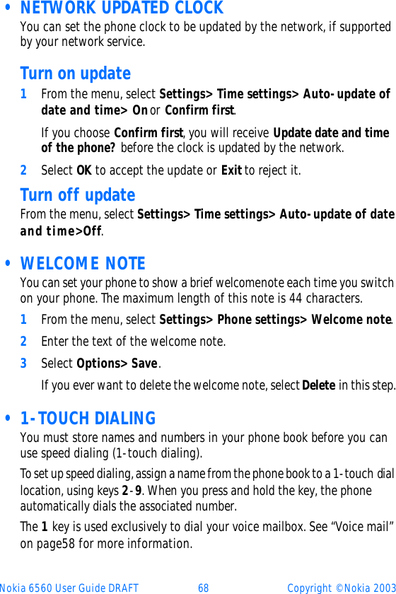 Nokia 6560 User Guide DRAFT 68 Copyright © Nokia 2003 • NETWORK UPDATED CLOCKYou can set the phone clock to be updated by the network, if supported by your network service. Turn on update1From the menu, select Settings&gt; Time settings&gt; Auto-update of date and time&gt; On or Confirm first. If you choose Confirm first, you will receive Update date and time of the phone? before the clock is updated by the network.2Select OK to accept the update or Exit to reject it.Turn off updateFrom the menu, select Settings&gt; Time settings&gt; Auto-update of date and time&gt; Off.  • WELCOME NOTEYou can set your phone to show a brief welcome note each time you switch on your phone. The maximum length of this note is 44 characters. 1From the menu, select Settings&gt; Phone settings&gt; Welcome note.2Enter the text of the welcome note. 3Select Options&gt; Save.If you ever want to delete the welcome note, select Delete in this step. • 1-TOUCH DIALINGYou must store names and numbers in your phone book before you can use speed dialing (1-touch dialing). To set up speed dialing, assign a name from the phone book to a 1-touch dial location, using keys 2-9. When you press and hold the key, the phone automatically dials the associated number.The 1 key is used exclusively to dial your voice mailbox. See “Voice mail” on page58 for more information.