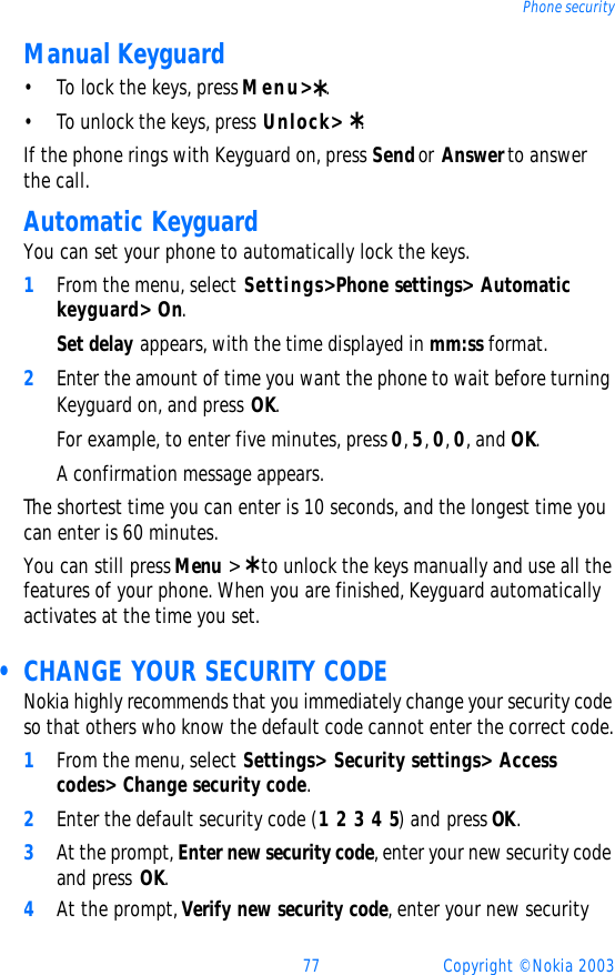 77 Copyright © Nokia 2003Phone securityManual Keyguard•To lock the keys, press Menu&gt; *.•To unlock the keys, press Unlock&gt;  *.If the phone rings with Keyguard on, press Send or Answer to answer the call.Automatic KeyguardYou can set your phone to automatically lock the keys.1From the menu, select Settings&gt; Phone settings&gt; Automatic keyguard&gt; On.Set delay appears, with the time displayed in mm:ss format.2Enter the amount of time you want the phone to wait before turning Keyguard on, and press OK. For example, to enter five minutes, press 0, 5, 0, 0, and OK.A confirmation message appears.The shortest time you can enter is 10 seconds, and the longest time you can enter is 60 minutes.You can still press Menu &gt; * to unlock the keys manually and use all the features of your phone. When you are finished, Keyguard automatically activates at the time you set.  • CHANGE YOUR SECURITY CODENokia highly recommends that you immediately change your security code so that others who know the default code cannot enter the correct code.1From the menu, select Settings&gt; Security settings&gt; Access codes&gt; Change security code.2Enter the default security code (1 2 3 4 5) and press OK. 3At the prompt, Enter new security code, enter your new security code and press OK.4At the prompt, Verify new security code, enter your new security 