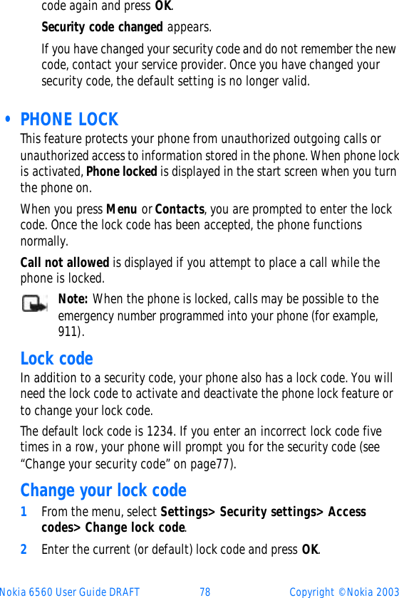 Nokia 6560 User Guide DRAFT 78 Copyright © Nokia 2003code again and press OK. Security code changed appears.If you have changed your security code and do not remember the new code, contact your service provider. Once you have changed your security code, the default setting is no longer valid. • PHONE LOCKThis feature protects your phone from unauthorized outgoing calls or unauthorized access to information stored in the phone. When phone lock is activated, Phone locked is displayed in the start screen when you turn the phone on.When you press Menu or Contacts, you are prompted to enter the lock code. Once the lock code has been accepted, the phone functions normally.Call not allowed is displayed if you attempt to place a call while the phone is locked. Note: When the phone is locked, calls may be possible to the emergency number programmed into your phone (for example, 911). Lock codeIn addition to a security code, your phone also has a lock code. You will need the lock code to activate and deactivate the phone lock feature or to change your lock code.The default lock code is 1234. If you enter an incorrect lock code five times in a row, your phone will prompt you for the security code (see “Change your security code” on page77).Change your lock code1From the menu, select Settings&gt; Security settings&gt; Access codes&gt; Change lock code.2Enter the current (or default) lock code and press OK.