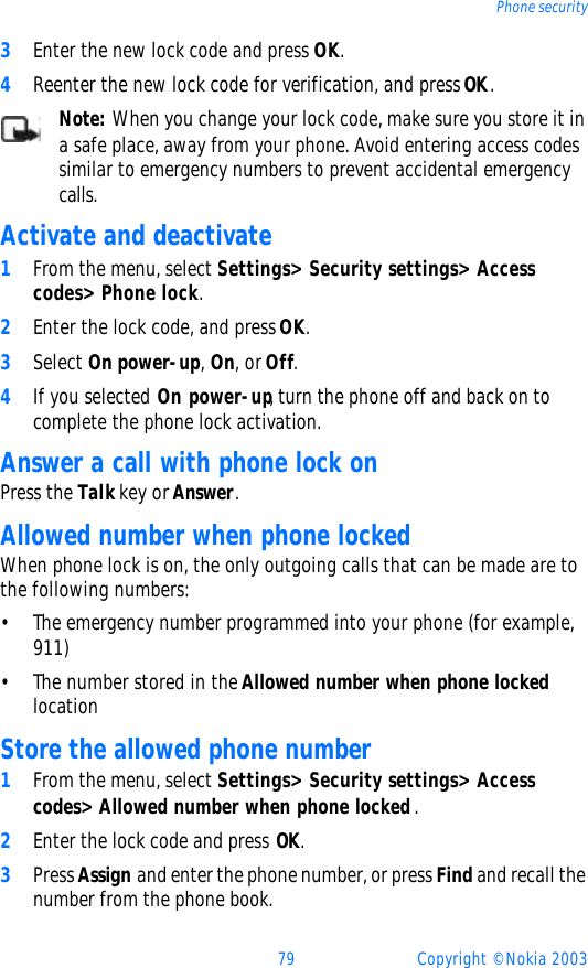 79 Copyright © Nokia 2003Phone security3Enter the new lock code and press OK.4Reenter the new lock code for verification, and press OK.Note: When you change your lock code, make sure you store it in a safe place, away from your phone. Avoid entering access codes similar to emergency numbers to prevent accidental emergency calls.Activate and deactivate 1From the menu, select Settings&gt; Security settings&gt; Access codes&gt; Phone lock.2Enter the lock code, and press OK.3Select On power-up, On, or Off.4If you selected On power-up, turn the phone off and back on to complete the phone lock activation.Answer a call with phone lock onPress the Talk key or Answer.Allowed number when phone lockedWhen phone lock is on, the only outgoing calls that can be made are to the following numbers:•The emergency number programmed into your phone (for example, 911)•The number stored in the Allowed number when phone locked locationStore the allowed phone number1From the menu, select Settings&gt; Security settings&gt; Access codes&gt; Allowed number when phone locked.2Enter the lock code and press OK.3Press Assign and enter the phone number, or press Find and recall the number from the phone book.