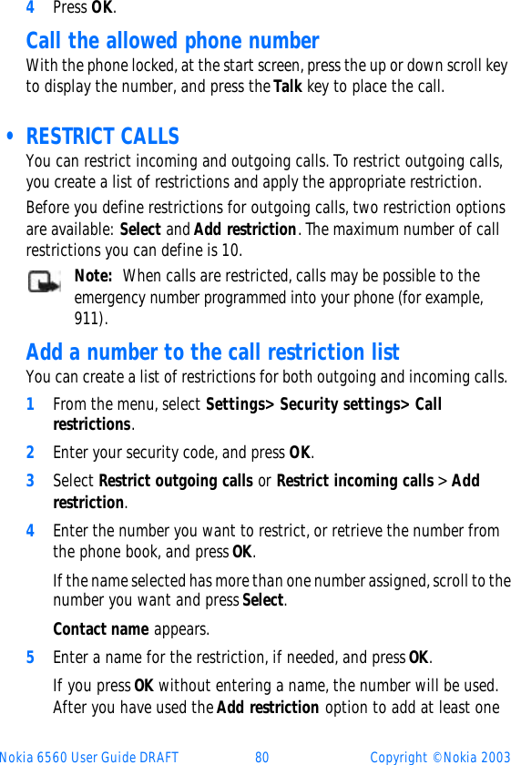 Nokia 6560 User Guide DRAFT 80 Copyright © Nokia 20034Press OK.Call the allowed phone numberWith the phone locked, at the start screen, press the up or down scroll key to display the number, and press the Talk key to place the call. • RESTRICT CALLSYou can restrict incoming and outgoing calls. To restrict outgoing calls, you create a list of restrictions and apply the appropriate restriction.Before you define restrictions for outgoing calls, two restriction options are available: Select and Add restriction. The maximum number of call restrictions you can define is 10.Note:  When calls are restricted, calls may be possible to the emergency number programmed into your phone (for example, 911). Add a number to the call restriction listYou can create a list of restrictions for both outgoing and incoming calls. 1From the menu, select Settings&gt; Security settings&gt; Call restrictions.2Enter your security code, and press OK.3Select Restrict outgoing calls or Restrict incoming calls &gt; Add restriction.4Enter the number you want to restrict, or retrieve the number from the phone book, and press OK.If the name selected has more than one number assigned, scroll to the number you want and press Select.Contact name appears.5Enter a name for the restriction, if needed, and press OK. If you press OK without entering a name, the number will be used. After you have used the Add restriction option to add at least one 