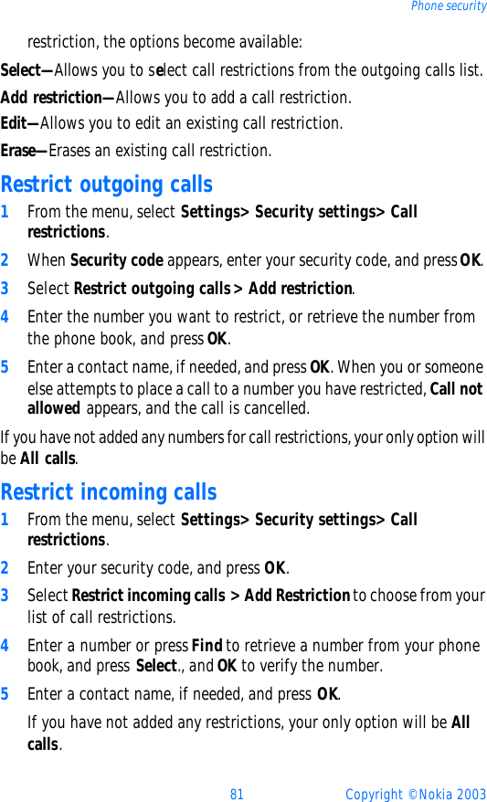 81 Copyright © Nokia 2003Phone securityrestriction, the options become available:Select—Allows you to select call restrictions from the outgoing calls list.Add restriction—Allows you to add a call restriction.Edit—Allows you to edit an existing call restriction.Erase—Erases an existing call restriction.Restrict outgoing calls1From the menu, select Settings&gt; Security settings&gt; Call restrictions.2When Security code appears, enter your security code, and press OK. 3Select Restrict outgoing calls&gt; Add restriction.4Enter the number you want to restrict, or retrieve the number from the phone book, and press OK. 5Enter a contact name, if needed, and press OK. When you or someone else attempts to place a call to a number you have restricted, Call not allowed appears, and the call is cancelled. If you have not added any numbers for call restrictions, your only option will be All calls. Restrict incoming calls1From the menu, select Settings&gt; Security settings&gt; Call restrictions.2Enter your security code, and press OK.3Select Restrict incoming calls &gt; Add Restriction to choose from your list of call restrictions.4Enter a number or press Find to retrieve a number from your phone book, and press Select., and OK to verify the number.5Enter a contact name, if needed, and press OK. If you have not added any restrictions, your only option will be All calls. 