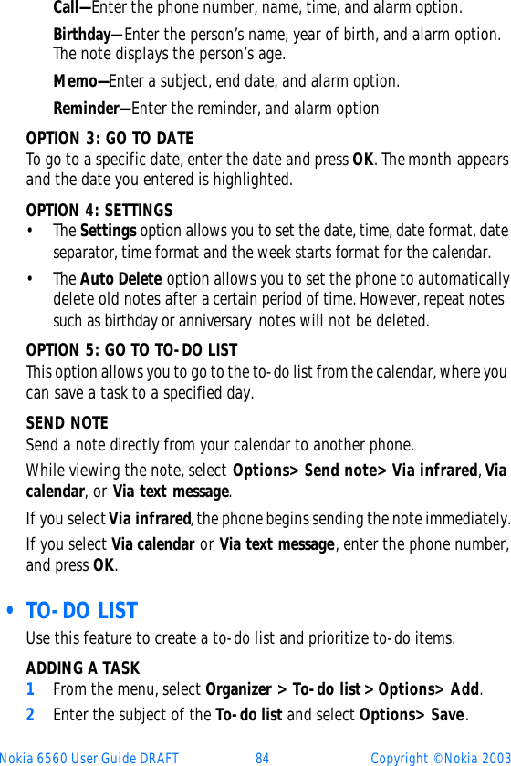 Nokia 6560 User Guide DRAFT 84 Copyright © Nokia 2003Call—Enter the phone number, name, time, and alarm option. Birthday—Enter the person’s name, year of birth, and alarm option. The note displays the person’s age.Memo—Enter a subject, end date, and alarm option.Reminder—Enter the reminder, and alarm optionOPTION 3: GO TO DATETo go to a specific date, enter the date and press OK. The month appears and the date you entered is highlighted.  OPTION 4: SETTINGS•The Settings option allows you to set the date, time, date format, date separator, time format and the week starts format for the calendar. •The Auto Delete option allows you to set the phone to automatically delete old notes after a certain period of time. However, repeat notes such as birthday or anniversary notes will not be deleted. OPTION 5: GO TO TO-DO LISTThis option allows you to go to the to-do list from the calendar, where you can save a task to a specified day. SEND NOTESend a note directly from your calendar to another phone.While viewing the note, select Options&gt; Send note&gt; Via infrared, Via calendar, or Via text message.If you select Via infrared, the phone begins sending the note immediately.If you select Via calendar or Via text message, enter the phone number, and press OK. • TO-DO LISTUse this feature to create a to-do list and prioritize to-do items.ADDING A TASK1From the menu, select Organizer&gt; To-do list&gt; Options&gt; Add.2Enter the subject of the To-do list and select Options&gt; Save. 
