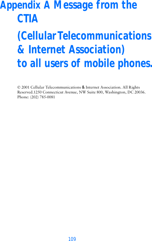 109Appendix A Message from the CTIA(Cellular Telecommunications &amp; Internet Association)  to all users of mobile phones.© 2001 Cellular Telecommunications &amp; Internet Association. All Rights Reserved.1250 Connecticut Avenue, NW Suite 800, Washington, DC 20036. Phone: (202) 785-0081