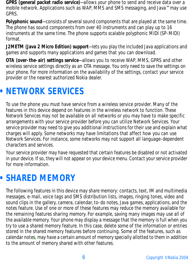 6Copyright © Nokia 2004GPRS (general packet radio service)—allows your phone to send and receive data over a mobile network. Applications such as WAP, MMS and SMS messaging, and Java™ may use GPRS. Polyphonic sound—consists of several sound components that are played at the same time. The phone has sound components from over 40 instruments and can play up to 16 instruments at the same time. The phone supports scalable polyphonic MIDI (SP-MIDI) format.J2METM (Java 2 Micro Edition) support—lets you play the included Java applications and games and supports many applications and games that you can download.OTA (over-the-air) settings service—allows you to receive WAP, MMS, GPRS and other wireless service settings directly as an OTA message. You only need to save the settings on your phone. For more information on the availability of the settings, contact your service provider or the nearest authorized Nokia dealer. •NETWORK SERVICESTo use the phone you must have service from a wireless service provider. Many of the features in this device depend on features in the wireless network to function. These Network Services may not be available on all networks or you may have to make specific arrangements with your service provider before you can utilize Network Services. Your service provider may need to give you additional instructions for their use and explain what charges will apply. Some networks may have limitations that affect how you can use Network Services. For instance, some networks may not support all language-dependent characters and services.Your service provider may have requested that certain features be disabled or not activated in your device. If so, they will not appear on your device menu. Contact your service provider for more information. •SHARED MEMORYThe following features in this device may share memory: contacts, text, IM and multimedia messages, e-mail, voice tags and SMS distribution lists, images, ringing tones, video and sound clips in the gallery, camera, calendar, to-do notes, Java games, applications, and the notes feature. Use of one or more of these features may reduce the memory available for the remaining features sharing memory. For example, saving many images may use all of the available memory. Your phone may display a message that the memory is full when you try to use a shared memory feature. In this case, delete some of the information or entries stored in the shared memory features before continuing. Some of the features, such as calendar notes, may have a certain amount of memory specially allotted to them in addition to the amount of memory shared with other features.