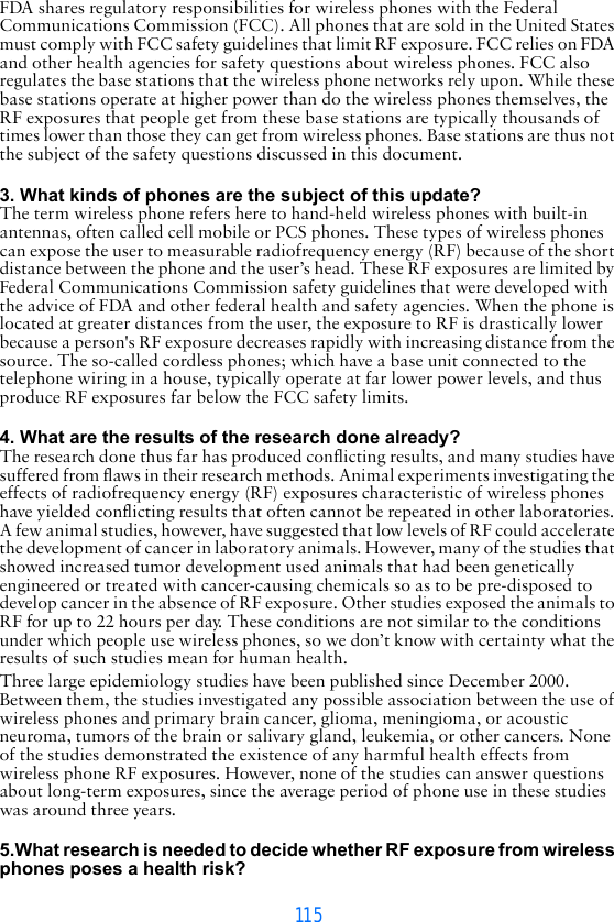 115FDA shares regulatory responsibilities for wireless phones with the Federal Communications Commission (FCC). All phones that are sold in the United States must comply with FCC safety guidelines that limit RF exposure. FCC relies on FDA and other health agencies for safety questions about wireless phones. FCC also regulates the base stations that the wireless phone networks rely upon. While these base stations operate at higher power than do the wireless phones themselves, the RF exposures that people get from these base stations are typically thousands of times lower than those they can get from wireless phones. Base stations are thus not the subject of the safety questions discussed in this document. 3. What kinds of phones are the subject of this update?The term wireless phone refers here to hand-held wireless phones with built-in antennas, often called cell mobile or PCS phones. These types of wireless phones can expose the user to measurable radiofrequency energy (RF) because of the short distance between the phone and the user’s head. These RF exposures are limited by Federal Communications Commission safety guidelines that were developed with the advice of FDA and other federal health and safety agencies. When the phone is located at greater distances from the user, the exposure to RF is drastically lower because a person&apos;s RF exposure decreases rapidly with increasing distance from the source. The so-called cordless phones; which have a base unit connected to the telephone wiring in a house, typically operate at far lower power levels, and thus produce RF exposures far below the FCC safety limits. 4. What are the results of the research done already?The research done thus far has produced conflicting results, and many studies have suffered from flaws in their research methods. Animal experiments investigating the effects of radiofrequency energy (RF) exposures characteristic of wireless phones have yielded conflicting results that often cannot be repeated in other laboratories. A few animal studies, however, have suggested that low levels of RF could accelerate the development of cancer in laboratory animals. However, many of the studies that showed increased tumor development used animals that had been genetically engineered or treated with cancer-causing chemicals so as to be pre-disposed to develop cancer in the absence of RF exposure. Other studies exposed the animals to RF for up to 22 hours per day. These conditions are not similar to the conditions under which people use wireless phones, so we don’t know with certainty what the results of such studies mean for human health.Three large epidemiology studies have been published since December 2000. Between them, the studies investigated any possible association between the use of wireless phones and primary brain cancer, glioma, meningioma, or acoustic neuroma, tumors of the brain or salivary gland, leukemia, or other cancers. None of the studies demonstrated the existence of any harmful health effects from wireless phone RF exposures. However, none of the studies can answer questions about long-term exposures, since the average period of phone use in these studies was around three years. 5.What research is needed to decide whether RF exposure from wireless phones poses a health risk?